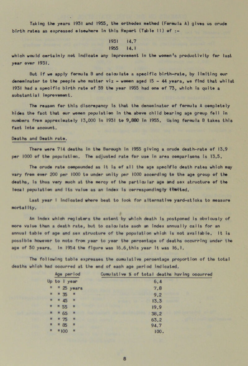 Taking the years 1931 and 1955, the orthodox method (Formula A) gives us crude birth rates as expressed elsewhere in this Report (Table 11) of :- 1931 14.7 1955 14.1 which would certainly not indicate any improvement in the women's productivity for last year over 1931. But if we apply formula B and calculate a specific birth-rate, by limiting our denominator to the people who matter viz - women aged 15-44 years, we find that whilst 1931 had a specific birth rate of 59 the year 1955 had one of 73, which is quite a substantial improvement. The reason for this discrepancy is that the denominator of formula A completely hides the fact that our women population In the above child bearing age group fell in numbers from approximately 13,000 In 1931 to 9,880 In 1955. Using formula B takes this fact Into account. Deaths and Death rate. There were 714 deaths In the Borough In 1955 giving a orudo death-rate of 13.9 per 1000 of the population. The adjusted rate for use in area comparisons is 13.5. The orudo rate compounded as it Is of all the age specific death rates which may vary from over 200 per 1000 to under unity per 1000 according to the age group of the deaths. Is thus very much at the mercy of the particular age and sax structure of the local population and Its value as an index Is correspondingly (tutted. Last year I Indicated whore best to look for alternative yard-sticks to measure mortalIty. An Index which registers the extent by which death Is postponed is obviously of more value than a death rate, but to calculate such an index annually calls for an annual table of age and sox structure of the population which Is not available. It is possible however to note from year to year the percentage of deaths occurring under the age of 50 years. In 1954 the figure was 16.6,this year It was 16.1. The following table expresses the cumulative percentage proportion of the total deaths which had occurred at the end of each age period indicated. Age period Cumulative % of total deaths having occurred Up to 1 year 6.4   25 years 7.8   35 N 9.2 n n 45 it 13.3   55 it 19.9   65 n 38.2   75 n 63.2   85 tt 94.7   100 tt 100