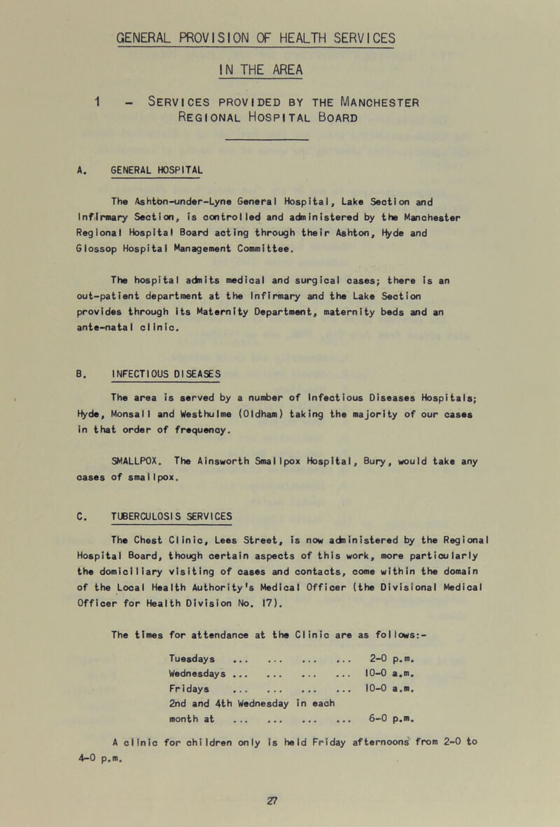 GENERAL PROVISION OF HEALTH SERVICES IN THE AREA 1 - Services provided by the Manchester Regional Hospital Board A. GENERAL HOSPITAL The Ashtbn-under-Lyne General Hospital, Lake Section and Infirmary Section, is controlled and administered by the Manchester Regional Hospital Board acting through their Ashton, Ifyde and Glossop Hospital Management Committee. The hospital admits medical and surgical cases; there is an out-patient department at the Infirmary and the Lake Section provides through its Maternity Department, maternity beds and an ante-natal clinic. B. INFECTIOUS DISEASES The area is served by a number of Infectious Diseases Hospitals; Hyde, Monsall and Westhulme (Oldham) taking the majority of our cases in that order of frequency. SMALLPOX. The Ainsworth Smallpox Hospital, Bury, would take any cases of smaI I pox. C. TUBERCULOSIS SERVICES The Chest Clinic, Lees Street, is now adninistered by the Regional Hospital Board, though certain aspects of this work, more particularly the domiciliary visiting of cases and contacts, come within the domain of the Local Health Authority's Medical Officer (the Divisional Medical Officer for Health Division No. 17). The times for attendance at the Clinic are as follows:- Tuesdays 2-0 p.m. Wednesdays 10-0 a.m. Fridays 10-0 a.m. 2nd and 4th Wednesday in each month at ... ... ... ... 6—0 p.m. A clinic for children only is held Friday afternoons from 2-0 to 4-0 p.m.