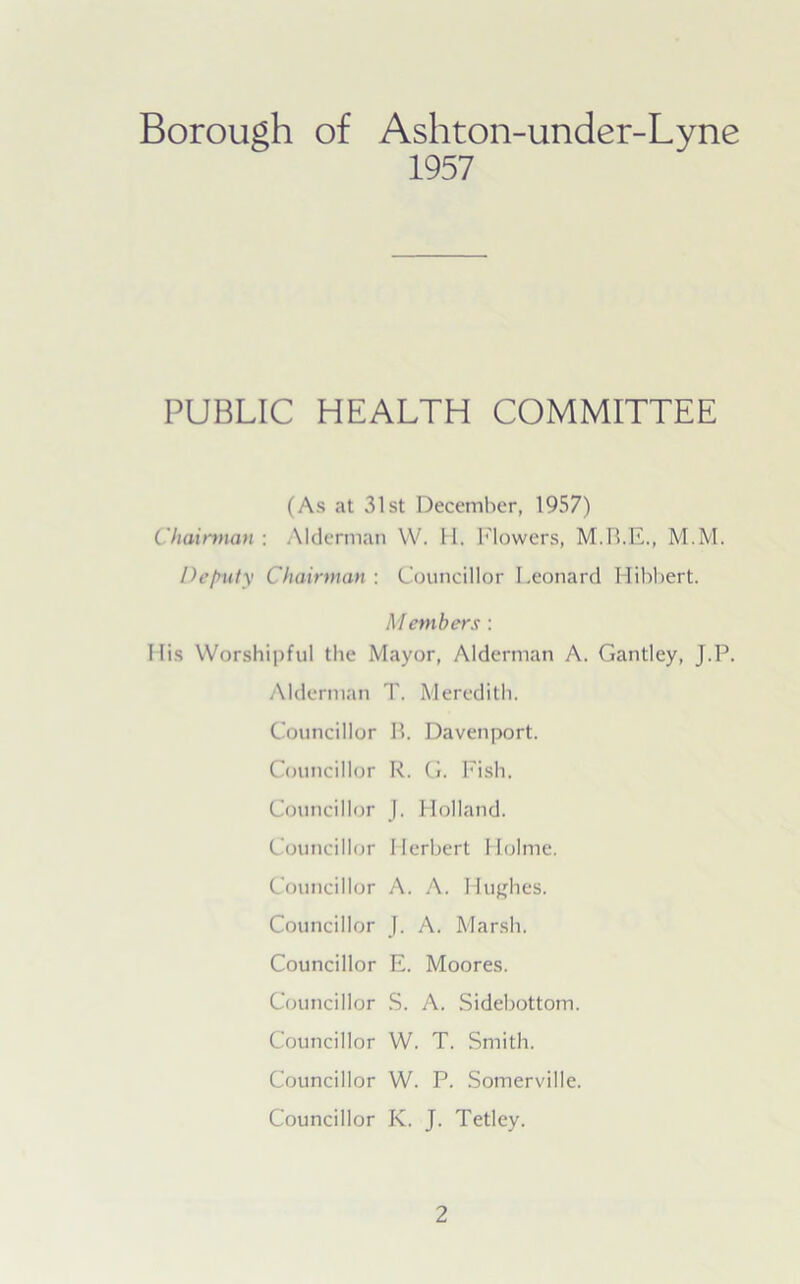 Borough of Ashton-under-Lyne 1957 PUBLIC HEALTH COMMITTEE (As at 31st December, 1957) Chairman : Alderman YV. II. Mowers, M.M. Deputy Chairman : Councillor Leonard Hibbert. M embers : His Worshipful the Mayor, Alderman A. Gantley, J.P. Alderman T. Meredith. Councillor B. Davenport. Councillor R. G. Fish. Councillor J. Holland. Councillor Herbert Holme. Councillor A. A. Hughes. Councillor J. A. Marsh. Councillor E. Moores. Councillor S. A. Sidebottom. Councillor W. T. Smith. Councillor W. P. Somerville. Councillor K. J. Tetley.