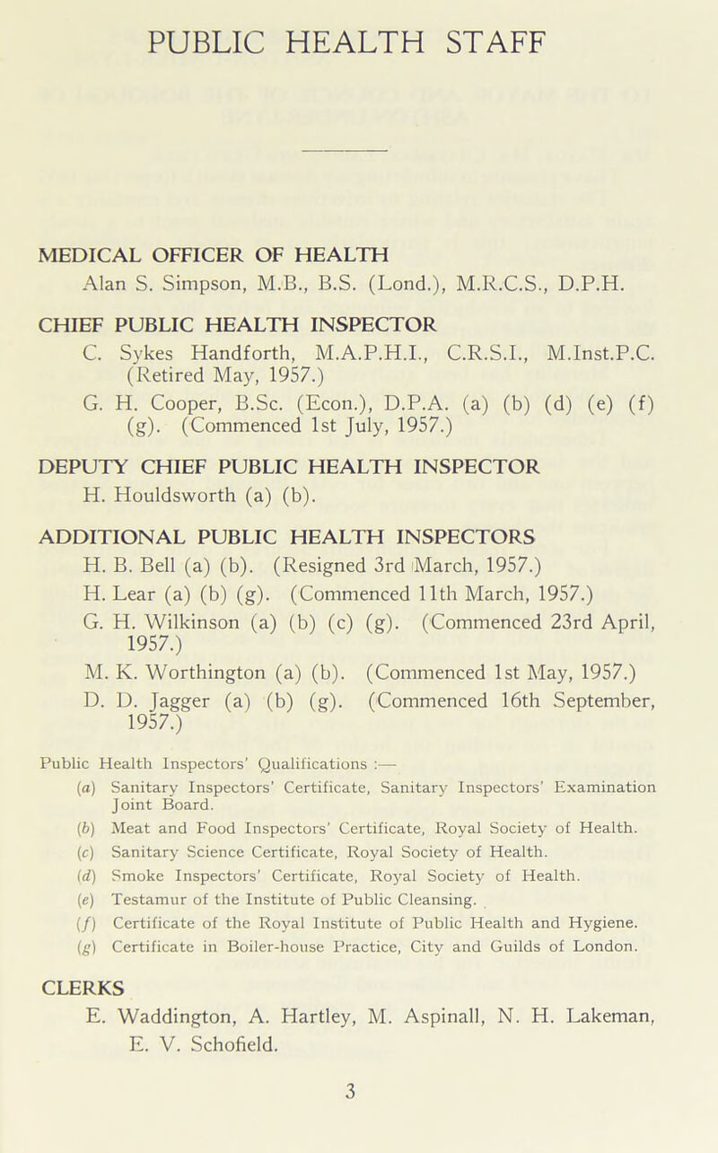 PUBLIC HEALTH STAFF MEDICAL OFFICER OF HEALTH Alan S. Simpson, M.B., B.S. (Lond.), M.R.C.S., D.P.H. CHIEF PUBLIC HEALTH INSPECTOR C. Sykes Handforth, M.A.P.H.I., C.R.S.I., M.Inst.P.C. (Retired May, 1957.) G. H. Cooper, B.Sc. (Econ.), D.P.A. (a) (b) (d) (e) (f) (g). (Commenced 1st July, 1957.) DEPUTY CHIEF PUBLIC HEALTH INSPECTOR H. Houldsworth (a) (b). ADDITIONAL PUBLIC HEALTH INSPECTORS H. B. Bell (a) (b). (Resigned 3rd March, 1957.) H. Lear (a) (b) (g). (Commenced 11th March, 1957.) G. H. Wilkinson (a) (b) (c) (g). (Commenced 23rd April, 1957.) M. K. Worthington (a) (b). (Commenced 1st May, 1957.) D. D. Jagger (a) (b) (g). (Commenced 16th September, 1957.) Public Health Inspectors’ Qualifications :— (a) Sanitary Inspectors’ Certificate, Sanitary Inspectors’ Examination Joint Board. (b) Meat and Food Inspectors’ Certificate, Royal Society of Health. (c) Sanitary Science Certificate, Royal Society of Health. id) Smoke Inspectors’ Certificate, Royal Society of Health. (e) Testamur of the Institute of Public Cleansing. (/) Certificate of the Royal Institute of Public Health and Hygiene. (g) Certificate in Boiler-house Practice, City and Guilds of London. CLERKS E. Waddington, A. Hartley, M. Aspinall, N. H. Lakeman, E. V. Schofield.