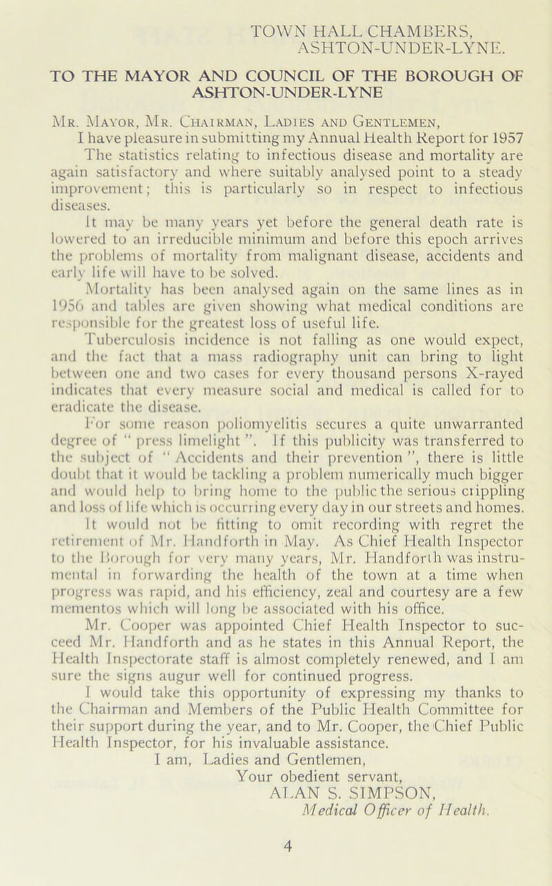 TOWN HALL CHAMBERS, ASHTON-UNDER-LYNE. TO THE MAYOR AND COUNCIL OF THE BOROUGH OF ASHTON-UNDER-LYNE Mr. Mayor, Mr. Chairman, Ladies and Gentlemen, I have pleasure in submitting my Annual Health Report lor 1957 The statistics relating to infectious disease and mortality are again satisfactory and where suitably analysed point to a steady improvement; this is particularly so in respect to infectious diseases. It may be many years yet before the general death rate is lowered to an irreducible minimum and before this epoch arrives the problems of mortality from malignant disease, accidents and early life will have to be solved. Mortality has been analysed again on the same lines as in 1956 and tables are given showing what medical conditions are responsible for the greatest loss of useful life. Tuberculosis incidence is not falling as one would expect, and the fact that a mass radiography unit can bring to light between one and two cases for every thousand persons X-rayed indicates that every measure social and medical is called for to eradicate the disease. For some reason poliomyelitis secures a quite unwarranted degree of “ press limelight ”. If this publicity was transferred to the subject of  Accidents and their prevention ”, there is little doubt that it would lie tackling a problem numerically much bigger and would help to bring home to the public the serious ciippling and loss of life which is occurring every day in our streets and homes. It would not be fitting to omit recording with regret the retirement of Mr. Handforth in May. As Chief Health Inspector to the Borough for very many years, Mr. Handforih was instru- mental in forwarding the health of the town at a time when progress was rapid, and his efficiency, zeal and courtesy are a few mementos which will long be associated with his office. Mr. Cooper was appointed Chief Health Inspector to suc- ceed Mr. Handforth and as he states in this Annual Report, the Health Inspectorate staff is almost completely renewed, and I am sure the signs augur well for continued progress. I would take this opportunity of expressing my thanks to the Chairman and Members of the Public Health Committee for their support during the year, and to Mr. Cooper, the Chief Public Health Inspector, for his invaluable assistance. I am, Ladies and Gentlemen, Your obedient servant, ALAN S. SIMPSON, Medical Officer of Health.