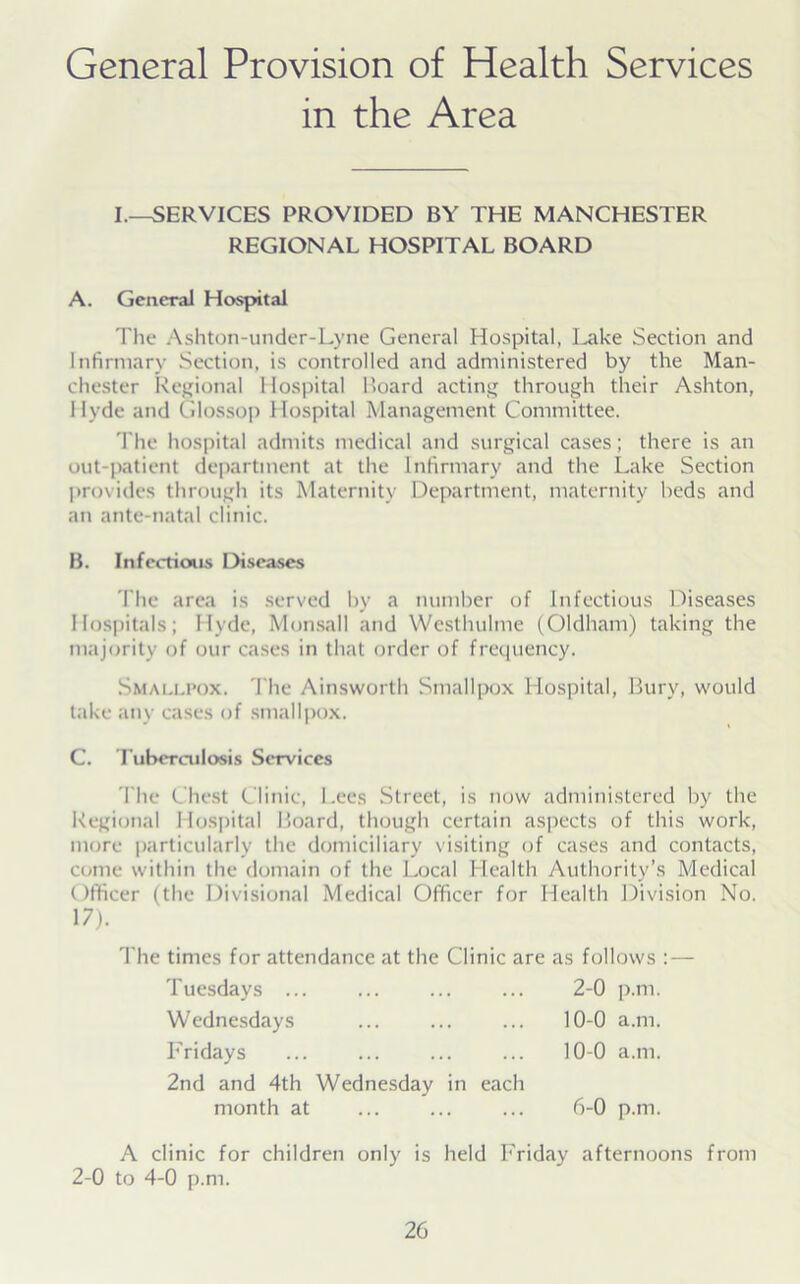 General Provision of Health Services in the Area I.—SERVICES PROVIDED BY THE MANCHESTER REGIONAL HOSPITAL BOARD A. General Hospital The Ashton-under-Lyne General Hospital, I^ake Section and Infirmary Section, is controlled and administered by the Man- chester Regional Hospital Board acting through their Ashton, Hyde and Glossop Hospital Management Committee. The hospital admits medical and surgical cases; there is an out-patient department at the Infirmary and the Lake Section provides through its Maternity Department, maternity beds and an ante-natal clinic. B. Infectious Diseases The area is served by a number of Infectious Diseases Hospitals; Hyde, Monsall and Westhulme (Oldham) taking the majority of our cases in that order of frequency. Smallpox. The Ainsworth Smallpox Hospital, Bury, would take any cases of smallpox. C. Tuberculosis Services The Chest Clinic, l.ees Street, is now administered by the Regional Hospital Board, though certain aspects of this work, more particularly the domiciliary visiting of cases and contacts, come within the domain of the Local Health Authority’s Medical Officer (the Divisional Medical Officer for Health Division No. 17). The times for attendance at the Clinic are as follows : — Tuesdays ... ... ... ... 2-0 p.m. Wednesdays ... ... ... 10-0 a.m. Fridays ... ... ... ... 10-0 a.m. 2nd and 4th Wednesday in each month at ... ... ... 6-0 p.m. A clinic for children only is held Friday afternoons from 2-0 to 4-0 p.m.