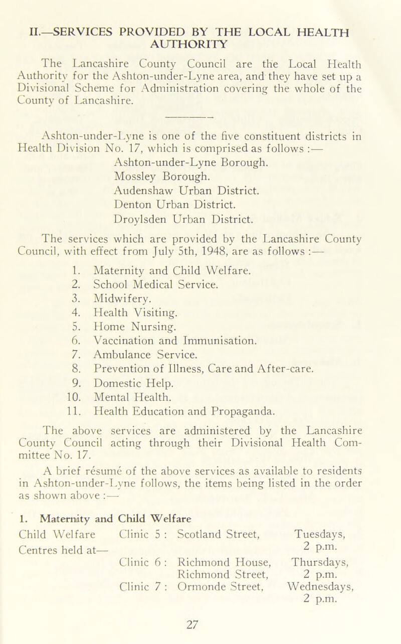 II.—SERVICES PROVIDED BY THE LOCAL HEALTH AUTHORITY The Lancashire County Council are the Local Llealth Authority for the Ashton-under-Lyne area, and they have set up a Divisional Scheme for Administration covering the whole of the Countv of Lancashire. Ashton-under-Lyne is one of the five constituent districts in Health Division No. 17, which is comprised as follows :•— Ashton-under-Lyne Borough. Mossley Borough. Audenshaw Urban District. Denton Urban District. Droylsden Urban District. The services which are provided by the Lancashire County Council, with effect from July 5th, 1948, are as follows :— 1. Maternity and Child Welfare. 2. School Medical Service. 3. Midwifery. 4. Health Visiting. 5. Home Nursing. 6. Vaccination and Immunisation. 7. Ambulance Service. 8. Prevention of Illness, Care and After-care. 9. Domestic Help. 10. Mental Health. 11. Health Education and Propaganda. The above services are administered by the Lancashire County Council acting through their Divisional Health Com- mittee No. 17. A brief resume of the above services as available to residents in Ashton-under-Lyne follows, the items being listed in the order as shown above :— 1. Maternity and Child Welfare Child Welfare Centres held at— Clinic 5 : Scotland Street, Tuesdays, 2 p.m. Clinic 6 : Richmond House, Richmond Street, Thursdays, 2 p.m. Clinic 7 : Ormonde Street, Wednesdays, 2 p.m.