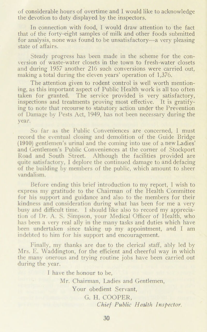 of considerable hours of overtime and I would like to acknowledge the devotion to duty displayed by the inspectors. In connection with food, 1 would draw attention to the fact that of the forty-eight samples of milk and other foods submitted for analysis, none was found to be unsatisfactory—a very pleasing state of affairs. Steady progress has been made in the scheme for the con- version of waste-water closets in the town to fresh-water closets and during 1957 another 216 such conversions were carried out, making a total during the eleven years’ operation of 1,376. The attention given to rodent control is well worth mention- ing, as this important aspect of Public Health work is all too often taken for granted. The service provided is very satisfactory, inspections and treatments proving most effective. It is gratify- ing to note that recourse to statutory action under the Prevention of Damage by Pests Act, 1949, has not been necessary during the year. So far as the Public Conveniences are concerned, 1 must record the eventual closing and demolition of the Guide Bridge (1910) gentlemen's urinal and the coming into use of a new Ladies’ and Gentlemen's Public Conveniences at the corner of Stockport Road and South Street. Although the facilities provided are quite satisfactory, I deplore the continued damage to and defacing of the building by members of the public, which amount to sheer vandalism. Before ending this brief introduction to my report, 1 wish to express my gratitude to the Chairman of the Health Committee for his support and guidance and also to the members for their kindness and consideration during what has been for me a very busy and difficult time. I should like also to record my apprecia- tion of Dr. A. S. Simpson, your Medical Officer of Health, who has been a very real ally in the many tasks and duties which have been undertaken since taking up my appointment, and I am indebted to him for his support and encouragement. Finally, my thanks are due to the clerical staff, ably led by Mrs. K. Waddington, for the efficient and cheerful way in which the many onerous and trying routine jobs have been carried out during the year. I have the honour to be, Mr. Chairman, Ladies and Gentlemen, Your obedient Servant, G. H. COOPER, Chief Public Health Inspector.