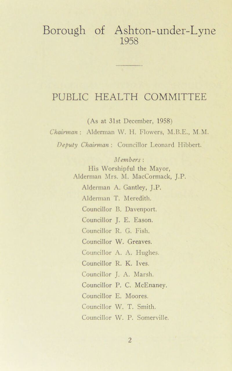 Borough of Ashton-under-Lyne 1958 PUBLIC HEALTH COMMITTEE (As at 31st December, 1958) Chairman : Alderman YV. H. Flowers, M.B.E., M.M. Deputy Chairman : Councillor Leonard Hibbert. Members : His Worshipful the Mayor, Alderman Mrs. M. MacCormack, J.P. Alderman A. Gantley, J.P. Alderman T. Meredith. Councillor B. Davenport. Councillor J. E. Eason. Councillor R. G. Fish. Councillor W. Greaves. Councillor A. A. Hughes. Councillor R. K. Ives. Councillor J. A. Marsh. Councillor P. C. McEnaney. Councillor E. Moores. Councillor W. T. Smith. Councillor W. P. Somerville.