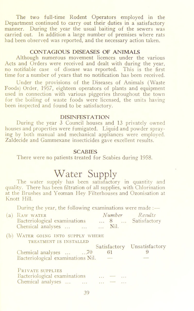 The two full-time Rodent Operators employed in the Department continued to carry out their duties in a satisfactory manner. During the year the usual baiting of the sewers was carried out. In addition a large number of premises where rats had been observed was reported, and the necessary action taken. CONTAGIOUS DISEASES OF ANIMALS Although numerous movement licences under the various Acts and Orders were received and dealt with during the year, no notifiable case of disease was reported. This is the first time for a number of years that no notification has been received. Under the provisions of the Diseases of Animals (Waste Foods) Order, 1957, eighteen operators of plants and equipment used in connection with various piggeries throughout the town for the boiling of waste foods were licensed, the units having been inspected and found to be satisfactory. DISINFESTATION During the year 3 Council houses and 13 privately owned houses and properties were fumigated. Liquid and powder spray- ing by both manual and mechanical appliances were employed. Zaldecide and Gammexane insecticides gave excellent results. SCABIES There were no patients treated for Scabies during 1958. Water Supply The water supply has been satisfactory in quantity and quality. There has been filtration of all supplies, with Chlorination at the Brushes and Yeoman Hey Filterhouses and Ozonisation at Knott Hill. During the year, the following examinations were made : — (a) Raw water Number Results Bacteriological examinations ... 8 ... Satisfactory Chemical analyses ... ... ... Nil. (b) Water going into supply where TREATMENT IS INSTALLED Satisfactory Unsatisfactory Chemical analyses ... ...70 61 9 Bacteriological examinations Nil. — — Private supplies Bacteriological examinations ... — ... Chemical analyses ... ... ... — ...