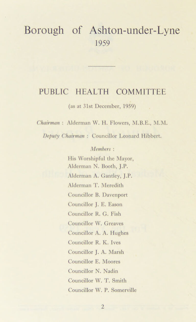 Borough of Ashton-under-Lyne 1959 PUBLIC HEALTH COMMITTEE (as at 31st December, 1959) Chairman : Alderman W. H. Flowers, M.B.E., M.M. Deputy Chairman : Councillor Leonard Hibbert. Members : His Worshipful the Mayor, Alderman N. Booth, J.P. Alderman A. Gantley, J.P. Alderman T. Meredith Councillor B. Davenport Councillor J. E. Eason Councillor R. G. Fish Councillor W. Greaves Councillor A. A. Hughes Councillor R. K. Ives Councillor J. A. Marsh Councillor E. Moores Councillor N. Nadin Councillor W. T. Smith Councillor W. P. Somerville