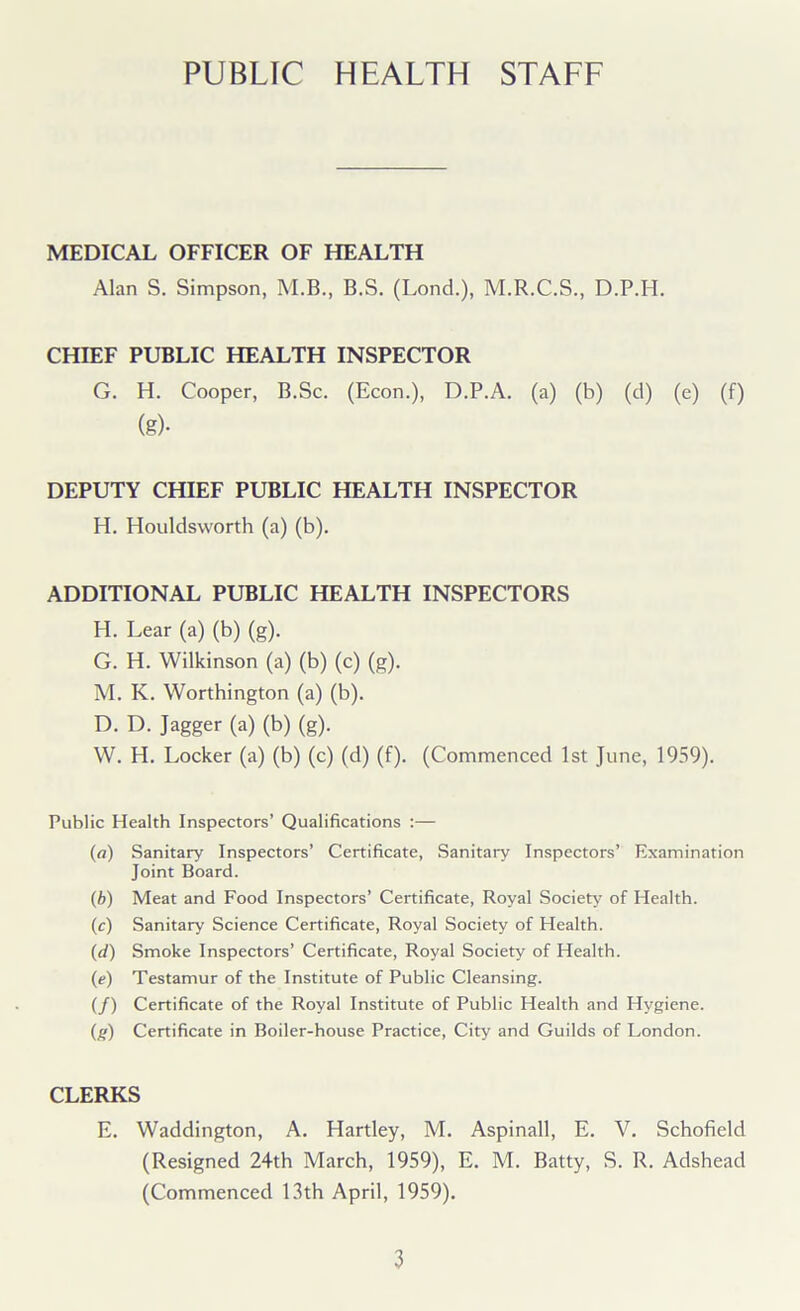 PUBLIC HEALTH STAFF MEDICAL OFFICER OF HEALTH Alan S. Simpson, M.B., B.S. (Lond.), M.R.C.S., D.P.H. CHIEF PUBLIC HEALTH INSPECTOR G. H. Cooper, B.Sc. (Econ.), D.P.A. (a) (b) (d) (e) (f) (g)- DEPUTY CHIEF PUBLIC HEALTH INSPECTOR H. Houldsworth (a) (b). ADDITIONAL PUBLIC HEALTH INSPECTORS PI. Lear (a) (b) (g). G. H. Wilkinson (a) (b) (c) (g). M. K. Worthington (a) (b). D. D. Jagger (a) (b) (g). W. H. Locker (a) (b) (c) (d) (f). (Commenced 1st June, 1959). Public Health Inspectors’ Qualifications :— (а) Sanitary Inspectors’ Certificate, Sanitary Inspectors’ Examination Joint Board. (б) Meat and Food Inspectors’ Certificate, Royal Society of Health. (c) Sanitary Science Certificate, Royal Society of Health. (d) Smoke Inspectors’ Certificate, Royal Society of Health. (e) Testamur of the Institute of Public Cleansing. (/) Certificate of the Royal Institute of Public Health and Hygiene. (g) Certificate in Boiler-house Practice, City and Guilds of London. CLERKS E. Waddington, A. Hartley, M. Aspinall, E. V. Schofield (Resigned 24th March, 1959), E. M. Batty, S. R. Adshead (Commenced 13th April, 1959).