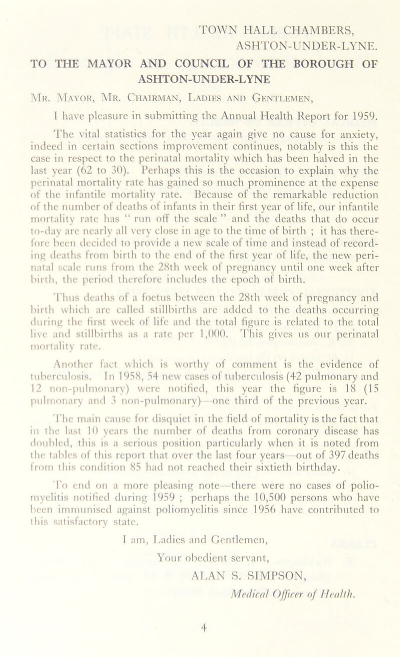 TOWN HALL CHAMBERS, ASHTON-UNDER-LYNE. TO THE MAYOR AND COUNCIL OF THE BOROUGH OF ASHTON-UNDER-LYNE Mr. Mayor, Mr. Chairman, Ladies and Gentlemen, I have pleasure in submitting the Annual Health Report for 1959. The vital statistics for the year again give no cause for anxiety, indeed in certain sections improvement continues, notably is this the case in respect to the perinatal mortality which has been halved in the last year (62 to 30). Perhaps this is the occasion to explain why the perinatal mortality rate has gained so much prominence at the expense of the infantile mortality rate. Because of the remarkable reduction of the number of deaths ot infants in their first year of life, our infantile mortality rate has “ run oil the scale ” and the deaths that do occur to-day are nearly all very close in age to the time of birth ; it has there- fore been decided to provide a new scale of time and instead of record- ing deaths from birth to the end of the first year of life, the new peri- natal scale runs from the 28th week of pregnancy until one week after birth, the period therefore includes the epoch of birth. Thus deaths of a foetus between the 28th week of pregnancy and birth which are called stillbirths are added to the deaths occurring during the first week of life and the total figure is related to the total live and stillbirths as a rate per 1,000. This gives us our perinatal mortality rate. Another fact which is worthy of comment is the evidence of tuberculosis. In 1958, 54 new cases of tuberculosis (42 pulmonary and 12 non-pulmonary) were notified, this year the figure is 18 (15 pulmonary and 3 non-pulmonary) one third of the previous year. The main cause for disquiet in the field of mortality is the fact that in the last 10 years the number of deaths from coronary disease has doubled, this is a serious position particularly when it is noted from the tables of this report that over the last four years—out of 397deaths from this condition 85 had not reached their sixtieth birthday. To end on a more pleasing note there were no cases of polio- myelitis notified during 1959 ; perhaps the 10,500 persons who have been immunised against poliomyelitis since 1956 have contributed to this satisfactory state. 1 am, Ladies and Gentlemen, Your obedient servant, ALAN S. SIMPSON, Mr (lira I Officer of Health.