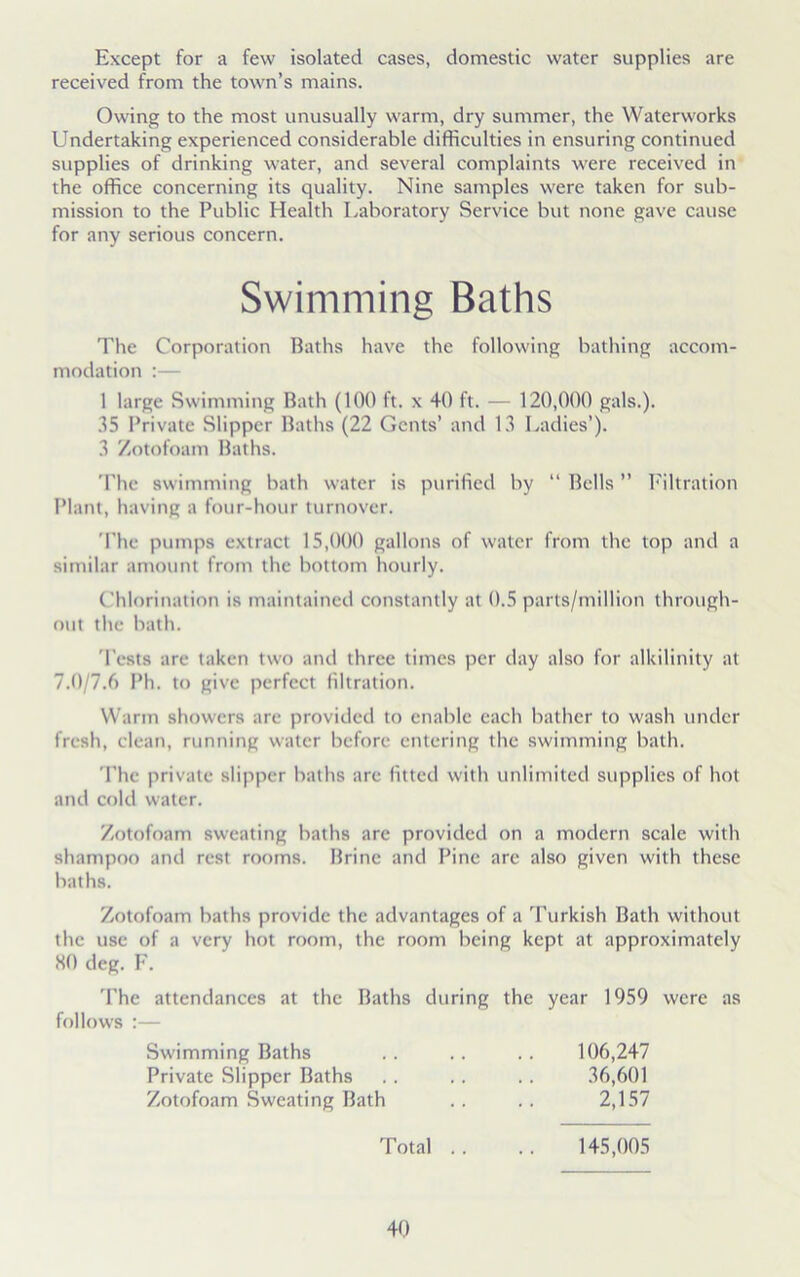 Except for a few isolated cases, domestic water supplies are received from the town’s mains. Owing to the most unusually warm, dry summer, the Waterworks Undertaking experienced considerable difficulties in ensuring continued supplies of drinking water, and several complaints were received in the office concerning its quality. Nine samples were taken for sub- mission to the Public Health Laboratory Service but none gave cause for any serious concern. The Corporation Baths have the following bathing accom- modation :— 1 large Swimming Bath (100 ft. x 40 ft. — 120,000 gals.). 35 Private Slipper Baths (22 Gents’ and 13 Ladies’). 3 Zotofoam Baths. The swimming bath water is purified by “ Bells ” Filtration Plant, having a four-hour turnover. The pumps extract 15,000 gallons of water from the top and a similar amount from the bottom hourly. Chlorination is maintained constantly at 0.5 parls/million through- out the bath. Tests are taken two and three times per day also for alkilinity at 7.0/7.6 Ph. to give perfect filtration. Warm showers are provided to enable each bather to wash under fresh, clean, running water before entering the swimming bath. The private slipper baths are fitted with unlimited supplies of hot and cold water. Zotofoam sweating baths are provided on a modern scale with shampoo and rest rooms. Brine and Pine arc also given with these baths. Zotofoam baths provide the advantages of a Turkish Bath without the use of a very hot room, the room being kept at approximately 80 deg. F. The attendances at the Baths during the year 1959 were as follows :— Swimming Baths Swimming Baths Private Slipper Baths Zotofoam Sweating Bath 106,247 36,601 2,157 Total .. 145,005