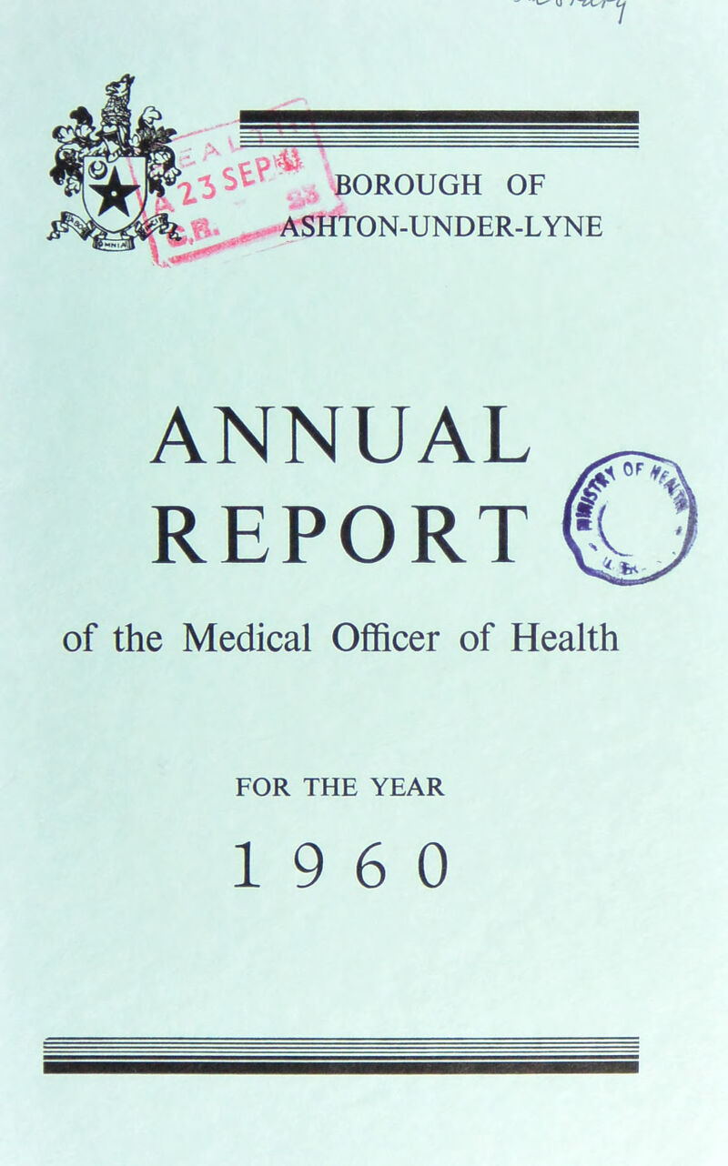 1 BOROUGH OF ASHTON-UNDER-LYNE ANNUAL REPORT tj of the Medical Officer of Health FOR THE YEAR I960