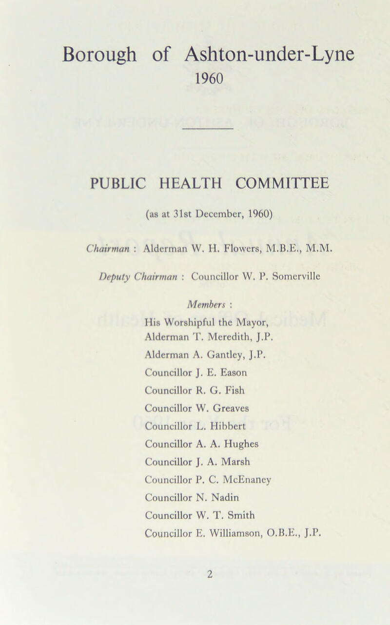 Borough of Ashton-under-Lyne I960 PUBLIC HEALTH COMMITTEE (as at 31st December, 1960) Chairman : Alderman W. H. Flowers, M.M. Deputy Chairman : Councillor W. P. Somerville Members : His Worshipful the Mayor, Alderman T. Meredith, J.P. Alderman A. Gantley, J.P. Councillor J. E. Eason Councillor R. G. Fish Councillor W. Greaves Councillor L. Hibbert Councillor A. A. Hughes Councillor J. A. Marsh Councillor P. C. McEnaney Councillor N. Nadin Councillor W. T. Smith Councillor E. Williamson, O.B.E., J.P.