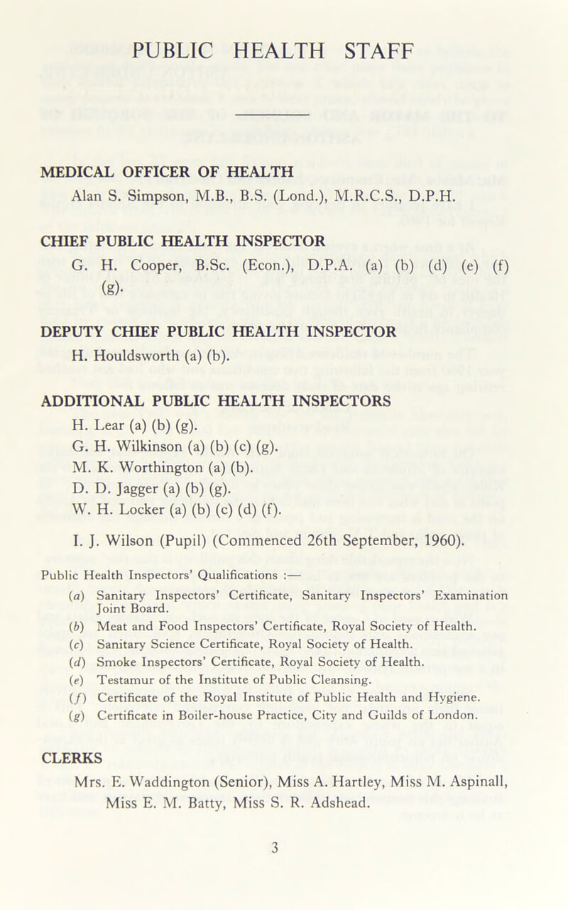 PUBLIC HEALTH STAFF MEDICAL OFFICER OF HEALTH Alan S. Simpson, M.B., B.S. (Lond.), M.R.C.S., D.P.H. CHIEF PUBLIC HEALTH INSPECTOR G. H. Cooper, B.Sc. (Econ.), D.P.A. (a) (b) (d) (e) (f) (g). DEPUTY CHIEF PUBLIC HEALTH INSPECTOR H. Houldsworth (a) (b). ADDITIONAL PUBLIC HEALTH INSPECTORS H. Lear (a) (b) (g). G. H. Wilkinson (a) (b) (c) (g). M. K. Worthington (a) (b). D. D. Jagger (a) (b) (g). W. H. Locker (a) (b) (c) (d) (f). I. J. Wilson (Pupil) (Commenced 26th September, 1960). Public Health Inspectors’ Qualifications :— (a) Sanitary Inspectors’ Certificate, Sanitary Inspectors’ Examination Joint Board. (b) Meat and Food Inspectors’ Certificate, Royal Society of Health. (c) Sanitary Science Certificate, Royal Society of Health. (d) Smoke Inspectors’ Certificate, Royal Society of Health. (e) Testamur of the Institute of Public Cleansing. (/) Certificate of the Royal Institute of Public Health and Hygiene. (g) Certificate in Boiler-house Practice, City and Guilds of London. CLERKS Mrs. E. Waddington (Senior), Miss A. Hartley, Miss M. Aspinall, Miss E. M. Batty, Miss S. R. Adshead.
