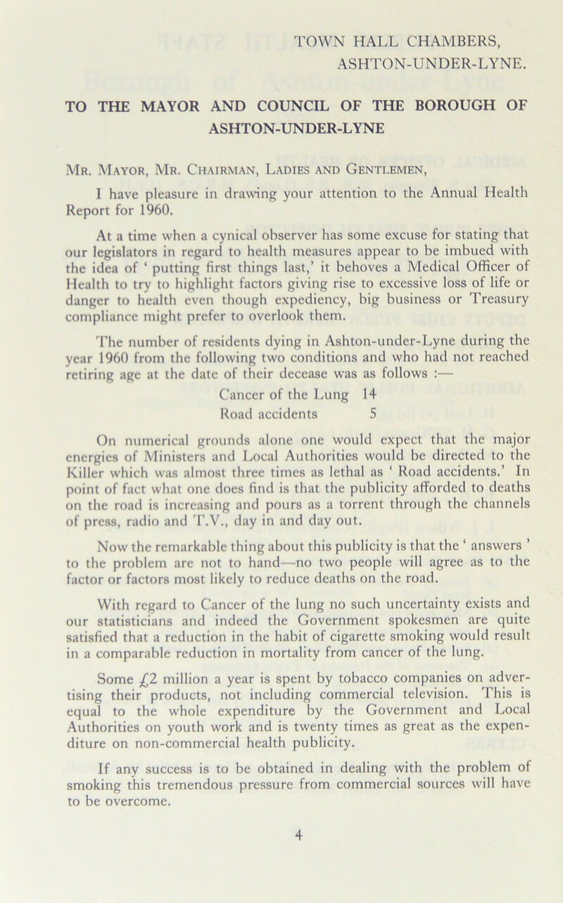 TOWN HALL CHAMBERS, ASHTON-UNDER-LYNE. TO THE MAYOR AND COUNCIL OF THE BOROUGH OF ASHTON-UNDER-LYNE Mr. Mayor, Mr. Chairman, Ladies and Genti.emf.n, I have pleasure in drawing your attention to the Annual Health Report for 1960. At a time when a cynical observer has some excuse for stating that our legislators in regard to health measures appear to be imbued with the idea of ‘ putting first things last,’ it behoves a Medical Officer of Health to try to highlight factors giving rise to excessive loss of life or danger to health even though expediency, big business or Treasury compliance might prefer to overlook them. The number of residents dying in Ashton-under-Lyne during the year 1960 from the following two conditions and who had not reached retiring age at the date of their decease was as follows :— Cancer of the Lung 14 Road accidents 5 On numerical grounds alone one would expect that the major energies of Ministers and Local Authorities would be directed to the Killer which was almost three times as lethal as ‘ Road accidents.’ In point of fact what one does find is that the publicity afforded to deaths on the road is increasing and pours as a torrent through the channels of press, radio and T.V., day in and day out. Now the remarkable thing about this publicity is that the ‘ answers ’ to the problem are not to hand—no two people will agree as to the factor or factors most likely to reduce deaths on the road. With regard to Cancer of the lung no such uncertainty exists and our statisticians and indeed the Government spokesmen are quite satisfied that a reduction in the habit of cigarette smoking would result in a comparable reduction in mortality from cancer of the lung. Some £2 million a year is spent by tobacco companies on adver- tising their products, not including commercial television. This is equal to the whole expenditure by the Government and Local Authorities on youth work and is twenty times as great as the expen- diture on non-commercial health publicity. If any success is to be obtained in dealing with the problem of smoking this tremendous pressure from commercial sources will have to be overcome.