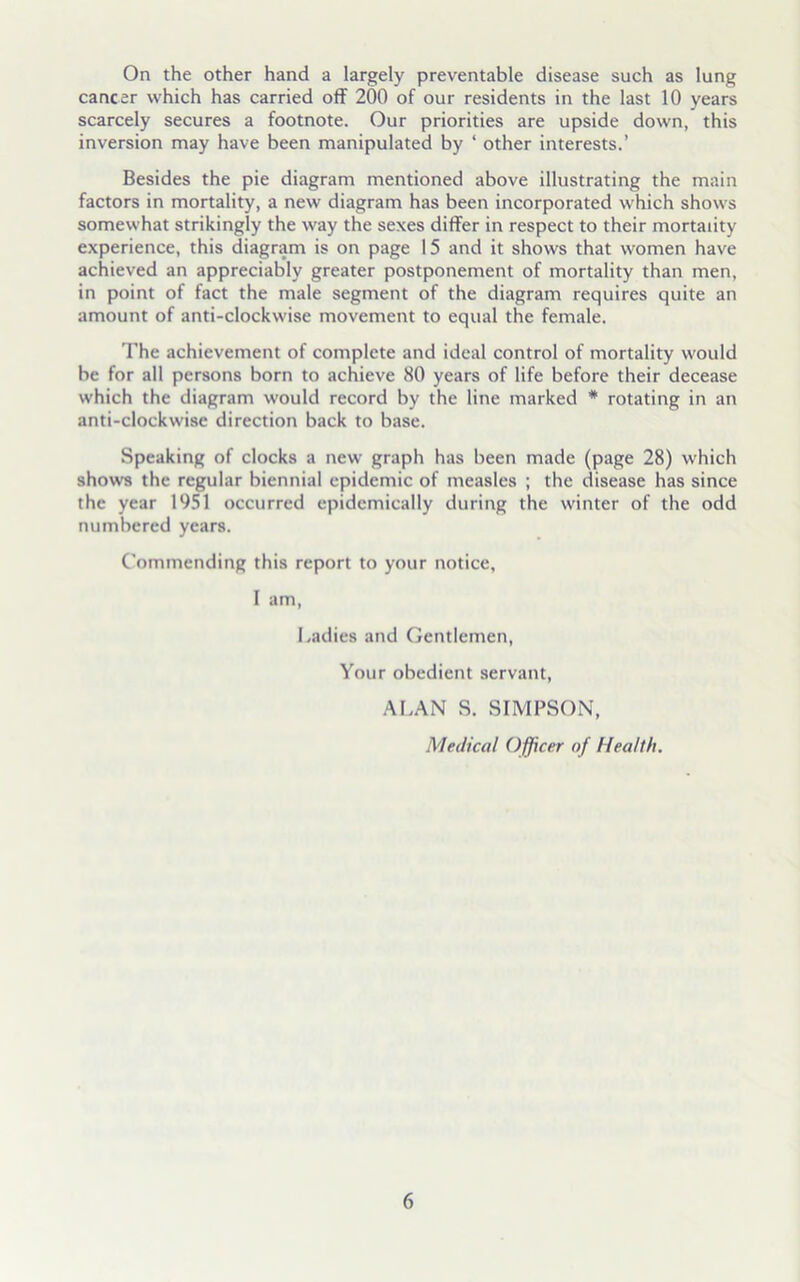 On the other hand a largely preventable disease such as lung cancer which has carried off 200 of our residents in the last 10 years scarcely secures a footnote. Our priorities are upside down, this inversion may have been manipulated by ‘ other interests.’ Besides the pie diagram mentioned above illustrating the main factors in mortality, a new diagram has been incorporated which shows somewhat strikingly the way the sexes differ in respect to their mortality experience, this diagram is on page 15 and it shows that women have achieved an appreciably greater postponement of mortality than men, in point of fact the male segment of the diagram requires quite an amount of anti-clockwise movement to equal the female. The achievement of complete and ideal control of mortality would be for all persons born to achieve 80 years of life before their decease which the diagram would record by the line marked # rotating in an anti-clockwise direction back to base. Speaking of clocks a new graph has been made (page 28) which shows the regular biennial epidemic of measles ; the disease has since the year 1951 occurred epidemically during the winter of the odd numbered years. Commending this report to your notice, I am, Ladies and Gentlemen, Your obedient servant, ALAN S. SIMPSON, Medical Officer of Health.