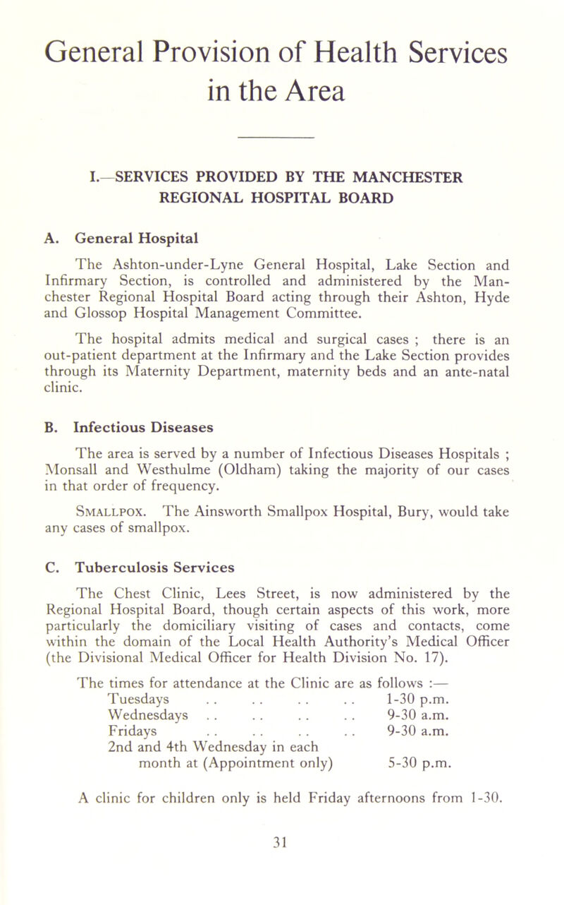 General Provision of Health Services in the Area I.—SERVICES PROVIDED BY THE MANCHESTER REGIONAL HOSPITAL BOARD A. General Hospital The Ashton-under-Lyne General Hospital, Lake Section and Infirmary Section, is controlled and administered by the Man- chester Regional Hospital Board acting through their Ashton, Hyde and Glossop Hospital Management Committee. The hospital admits medical and surgical cases ; there is an out-patient department at the Infirmary and the Lake Section provides through its Maternity Department, maternity beds and an ante-natal clinic. B. Infectious Diseases The area is served by a number of Infectious Diseases Hospitals ; Monsall and Westhulme (Oldham) taking the majority of our cases in that order of frequency. Smallpox. The Ainsworth Smallpox Hospital, Bury, would take any cases of smallpox. C. Tuberculosis Services The Chest Clinic, Lees Street, is now administered by the Regional Hospital Board, though certain aspects of this work, more particularly the domiciliary visiting of cases and contacts, come within the domain of the Local Health Authority’s Medical Officer (the Divisional Medical Officer for Health Division No. 17). The times for attendance at the Clinic are as follows :— A clinic for children only is held Friday afternoons from 1-30. Tuesdays Wednesdays Fridays 2nd and 4th Wednesday in each 1-30 p.m. 9-30 a.m. 9-30 a.m. month at (Appointment only) 5-30 p.m.