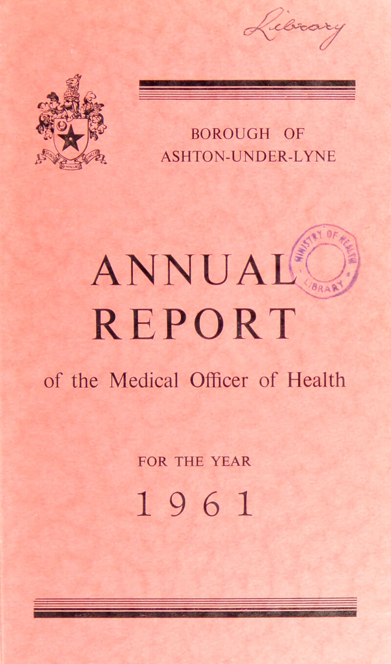 7 BOROUGH OF ASHTON-UNDER-LYNE REPORT of the Medical Officer of Health FOR THE YEAR 19 6 1