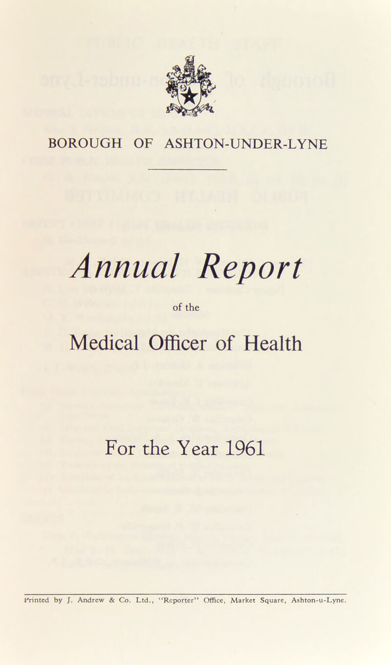 Annual Report of the Medical Officer of Health For the Year 1961 Printed by J. Andrew & Co. Ltd., “Reporter” Office, Market Square, Ashton-u-Lyne.