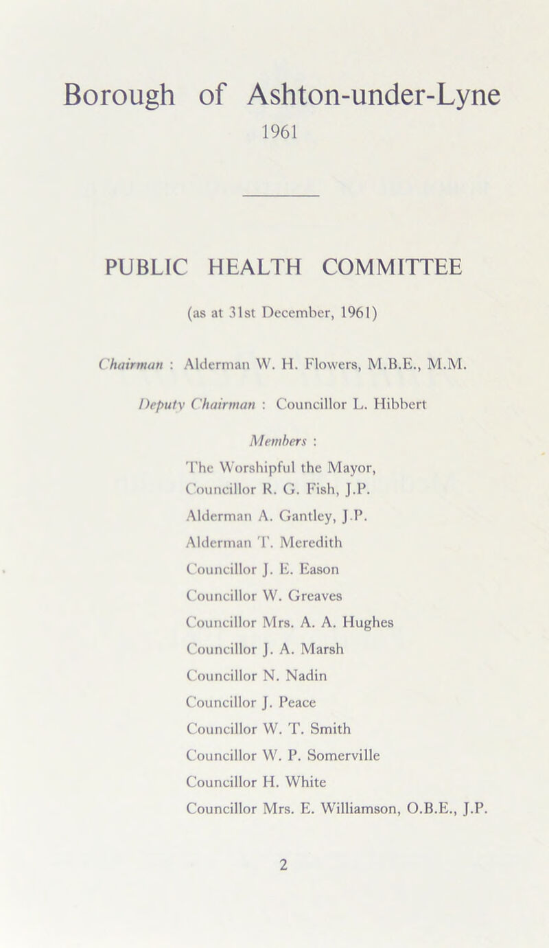 Borough of Ashton-under-Lyne 1961 PUBLIC HEALTH COMMITTEE (as at 31st December, 1961) Chairman : Alderman W. H. Flowers, M.M. Deputy Chairman : Councillor L. Hibbert Members : The Worshipful the Mayor, Councillor R. G. Fish, J.P. Alderman A. Gantley, J.P. Alderman T. Meredith Councillor J. E. Eason Councillor W. Greaves Councillor Mrs. A. A. Hughes Councillor J. A. Marsh Councillor N. Nadin Councillor J. Peace Councillor W. T. Smith Councillor W. P. Somerville Councillor H. White Councillor Mrs. E. Williamson, O.B.E., J.P.