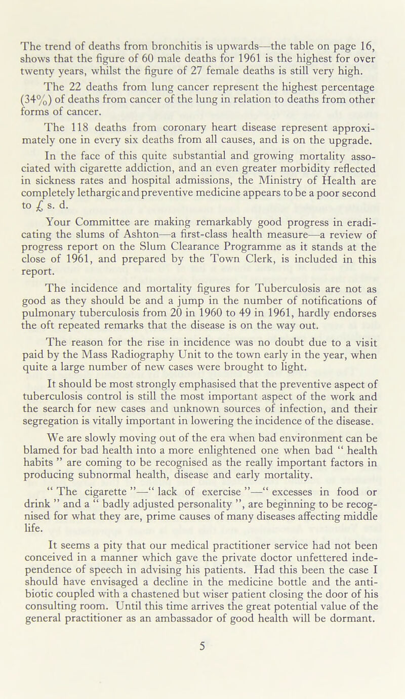 The trend of deaths from bronchitis is upwards—the table on page 16, shows that the figure of 60 male deaths for 1961 is the highest for over twenty years, whilst the figure of 27 female deaths is still very high. The 22 deaths from lung cancer represent the highest percentage (34%) of deaths from cancer of the lung in relation to deaths from other forms of cancer. The 118 deaths from coronary heart disease represent approxi- mately one in every six deaths from all causes, and is on the upgrade. In the face of this quite substantial and growing mortality asso- ciated with cigarette addiction, and an even greater morbidity reflected in sickness rates and hospital admissions, the Ministry of Health are completely lethargic and preventive medicine appears to be a poor second to £ s. d. Your Committee are making remarkably good progress in eradi- cating the slums of Ashton—a first-class health measure—a review of progress report on the Slum Clearance Programme as it stands at the close of 1961, and prepared by the Town Clerk, is included in this report. The incidence and mortality figures for Tuberculosis are not as good as they should be and a jump in the number of notifications of pulmonary tuberculosis from 20 in 1960 to 49 in 1961, hardly endorses the oft repeated remarks that the disease is on the way out. The reason for the rise in incidence was no doubt due to a visit paid by the Mass Radiography Unit to the town early in the year, when quite a large number of new cases were brought to light. It should be most strongly emphasised that the preventive aspect of tuberculosis control is still the most important aspect of the work and the search for new cases and unknown sources of infection, and their segregation is vitally important in lowering the incidence of the disease. We are slowly moving out of the era when bad environment can be blamed for bad health into a more enlightened one when bad “ health habits ” are coming to be recognised as the really important factors in producing subnormal health, disease and early mortality. “ The cigarette ”—“ lack of exercise ”—“ excesses in food or drink ” and a “ badly adjusted personality ”, are beginning to be recog- nised for what they are, prime causes of many diseases affecting middle life. It seems a pity that our medical practitioner service had not been conceived in a manner which gave the private doctor unfettered inde- pendence of speech in advising his patients. Had this been the case I should have envisaged a decline in the medicine bottle and the anti- biotic coupled with a chastened but wiser patient closing the door of his consulting room. Until this time arrives the great potential value of the general practitioner as an ambassador of good health will be dormant.