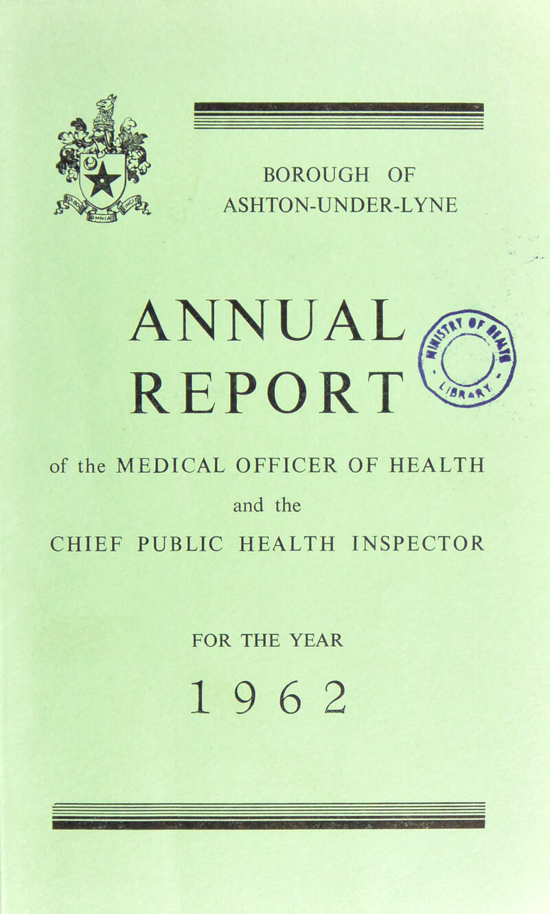 BOROUGH OF ASHTON-UNDER-LYNE ANNUAL REPORT of the MEDICAL OFFICER OF HEALTH and the CHIEF PUBLIC HEALTH INSPECTOR FOR THE YEAR 19 6 2