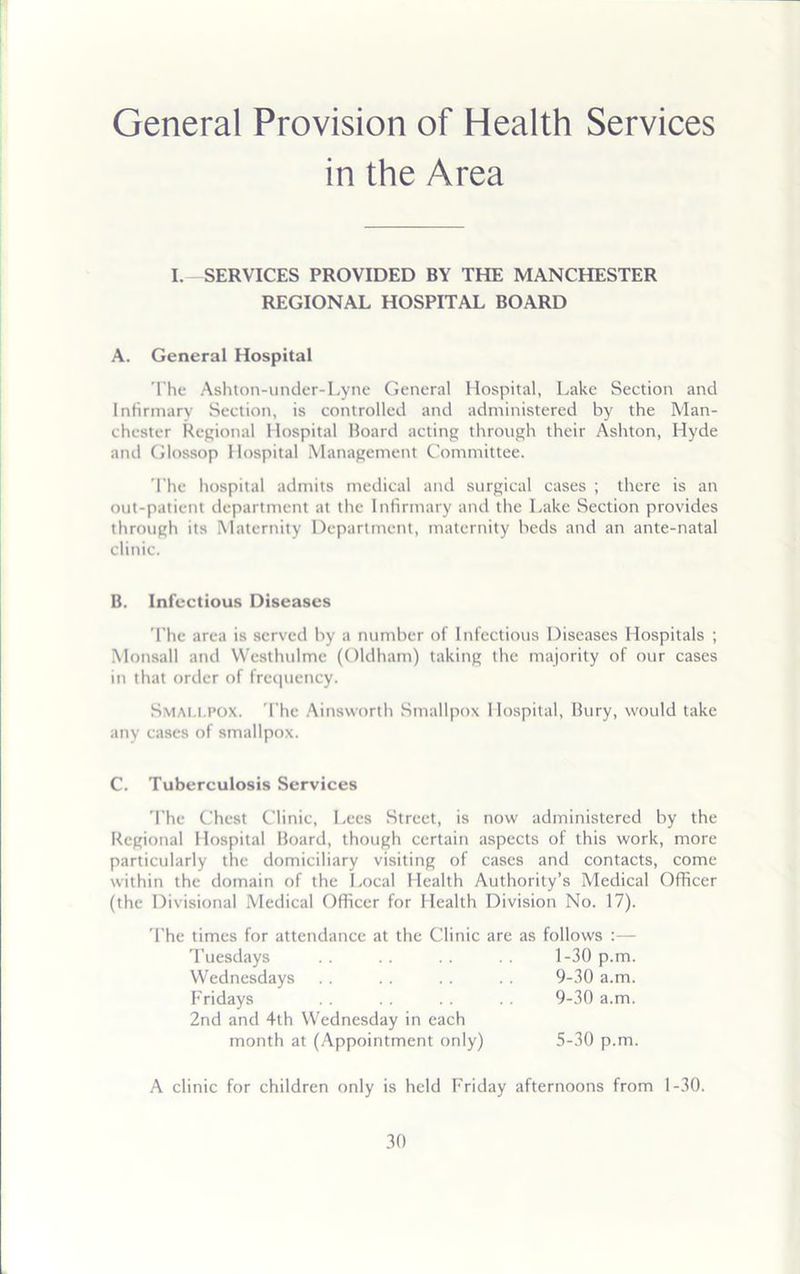 General Provision of Health Services in the Area I. SERVICES PROVIDED BY THE MANCHESTER REGIONAL HOSPITAL BOARD A. General Hospital The Ashton-under-Lyne General Hospital, Lake Section and Infirmary Section, is controlled and administered by the Man- chester Regional Hospital Board acting through their Ashton, Hyde and Glossop Hospital Management Committee. The hospital admits medical and surgical cases ; there is an out-patient department at the Infirmary and the Lake Section provides through its Maternity Department, maternity heds and an ante-natal clinic. B. Infectious Diseases The area is served by a number of Infectious Diseases Hospitals ; Monsall and Westhulme (Oldham) taking the majority of our cases in that order of frequency. Smai.i.pox. The Ainsworth Smallpox Hospital, Bury, would take any cases of smallpox. C. Tuberculosis Services The Chest Clinic, Lees Street, is now administered by the Regional Hospital Board, though certain aspects of this work, more particularly the domiciliary visiting of cases and contacts, come within the domain of the Local Health Authority’s Medical Officer (the Divisional Medical Officer for Health Division No. 17). The times for attendance at the Clinic are as follows :— A clinic for children only is held Friday afternoons from 1-30. Tuesdays Wednesdays Fridays 2nd and 4th Wednesday in each 1-30 p.m. 9-30 a.m. 9-30 a.m. month at (Appointment only) 5-30 p.m.
