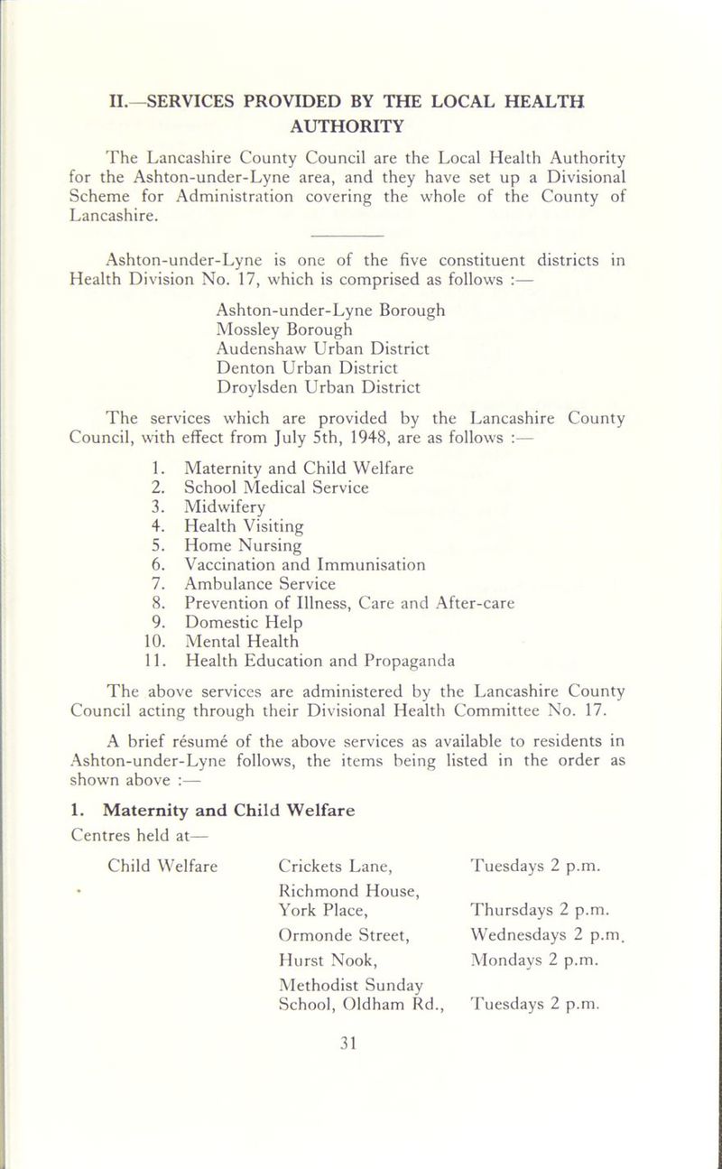 II.—SERVICES PROVIDED BY THE LOCAL HEALTH AUTHORITY The Lancashire County Council are the Local Health Authority for the Ashton-under-Lyne area, and they have set up a Divisional Scheme for Administration covering the whole of the County of Lancashire. Ashton-under-Lyne is one of the five constituent districts in Health Division No. 17, which is comprised as follows :— Ashton-under-Lyne Borough Mossley Borough Audenshaw Urban District Denton Urban District Droylsden Urban District The services which are provided by the Lancashire County Council, with effect from July 5th, 1948, are as follows :— 1. Maternity and Child Welfare 2. School Medical Service 3. Midwifery 4. Health Visiting 5. Home Nursing 6. Vaccination and Immunisation 7. Ambulance Service 8. Prevention of Illness, Care and After-care 9. Domestic Help 10. Mental Health 11. Health Education and Propaganda The above services are administered by the Lancashire County Council acting through their Divisional Health Committee No. 17. A brief resume of the above services as available to residents in Ashton-under-Lyne follows, the items being listed in the order as shown above :— 1. Maternity and Child Welfare Centres held at— Child Welfare Crickets Lane, Tuesdays 2 p.m. Richmond House, York Place, Ormonde Street, Hurst Nook, Methodist Sunday School, Oldham Rd., Thursdays 2 p.m. Wednesdays 2 p.m. Mondays 2 p.m. Tuesdays 2 p.m.