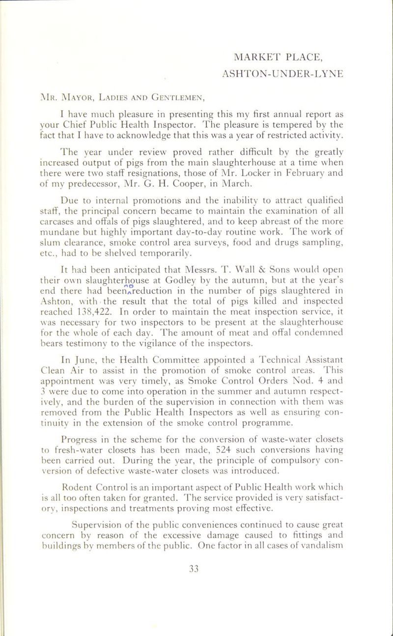 MARKET PLACE, ASHTON-UNDER-LYNE Mr. Mayor, Ladies and Gentlemen, I have much pleasure in presenting this my first annual report as your Chief Public Health Inspector. The pleasure is tempered by the fact that I have to acknowledge that this was a year of restricted activity. The year under review proved rather difficult by the greatly increased output of pigs from the main slaughterhouse at a time when there were two staff resignations, those of Mr. Locker in February and of my predecessor, Mr. G. H. Cooper, in March. Due to internal promotions and the inability to attract qualified staff, the principal concern became to maintain the examination of all carcases and offals of pigs slaughtered, and to keep abreast of the more mundane but highly important day-to-day routine work. The work of slum clearance, smoke control area surveys, food and drugs sampling, etc., had to be shelved temporarily. It had been anticipated that Messrs. T. Wall & Sons would open their own slaughterhouse at Godley by the autumn, but at the year’s end there had beenAreduction in the number of pigs slaughtered in Ashton, with the result that the total of pigs killed and inspected reached 138,422. In order to maintain the meat inspection service, it was necessary for two inspectors to be present at the slaughterhouse for the whole of each day. The amount of meat and offal condemned bears testimony to the vigilance of the inspectors. In June, the Health Committee appointed a Technical Assistant Clean Air to assist in the promotion of smoke control areas. This appointment was very timely, as Smoke Control Orders Nod. 4 and 3 were due to come into operation in the summer and autumn respect- ively, and the burden of the supervision in connection with them was removed from the Public Health Inspectors as well as ensuring con- tinuity in the extension of the smoke control programme. Progress in the scheme for the conversion of waste-water closets to fresh-water closets has been made, 524 such conversions having been carried out. During the year, the principle of compulsory con- version of defective waste-water closets was introduced. Rodent Control is an important aspect of Public Health work which is all too often taken for granted. The service provided is very satisfact- ory, inspections and treatments proving most effective. Supervision of the public conveniences continued to cause great concern by reason of the excessive damage caused to fittings and buildings by members of the public. One factor in all cases of vandalism