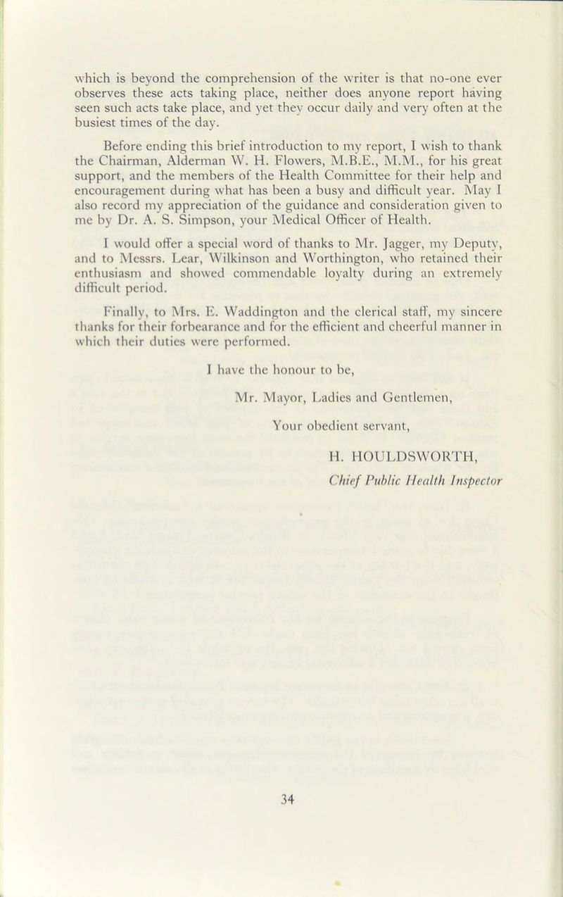 which is beyond the comprehension of the writer is that no-one ever observes these acts taking place, neither does anyone report having seen such acts take place, and yet they occur daily and very often at the busiest times of the day. Before ending this brief introduction to my report, I wish to thank the Chairman, Alderman W. H. Flowers, M.B.E., M.M., for his great support, and the members of the Health Committee for their help and encouragement during what has been a busy and difficult year. May I also record my appreciation of the guidance and consideration given to me by Dr. A. S. Simpson, your Medical Officer of Health. I would offer a special word of thanks to Mr. Jagger, my Deputy, and to Messrs. Lear, Wilkinson and Worthington, who retained their enthusiasm and showed commendable loyalty during an extremely difficult period. Finally, to Mrs. E. Waddington and the clerical staff, my sincere thanks for their forbearance and for the efficient and cheerful manner in which their duties were performed. I have the honour to be, Mr. Mayor, Ladies and Gentlemen, Your obedient servant, H. HOULDSWORTH, Chief Public Health Inspector
