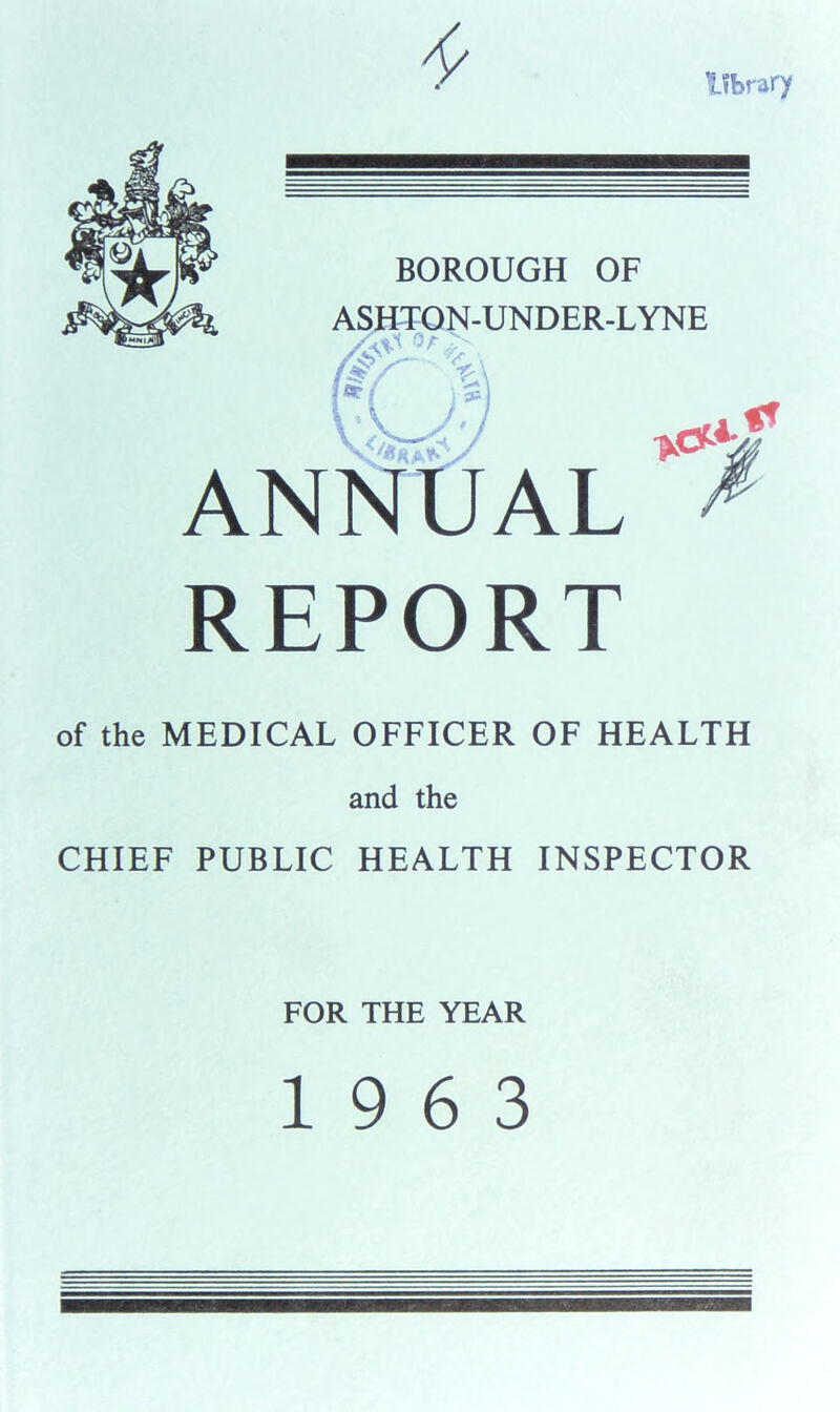 library BOROUGH OF ASHTOJSf-UNDER-LYNE ' ■' ANNUAL REPORT of the MEDICAL OFFICER OF HEALTH and the CHIEF PUBLIC HEALTH INSPECTOR FOR THE YEAR 19 6 3