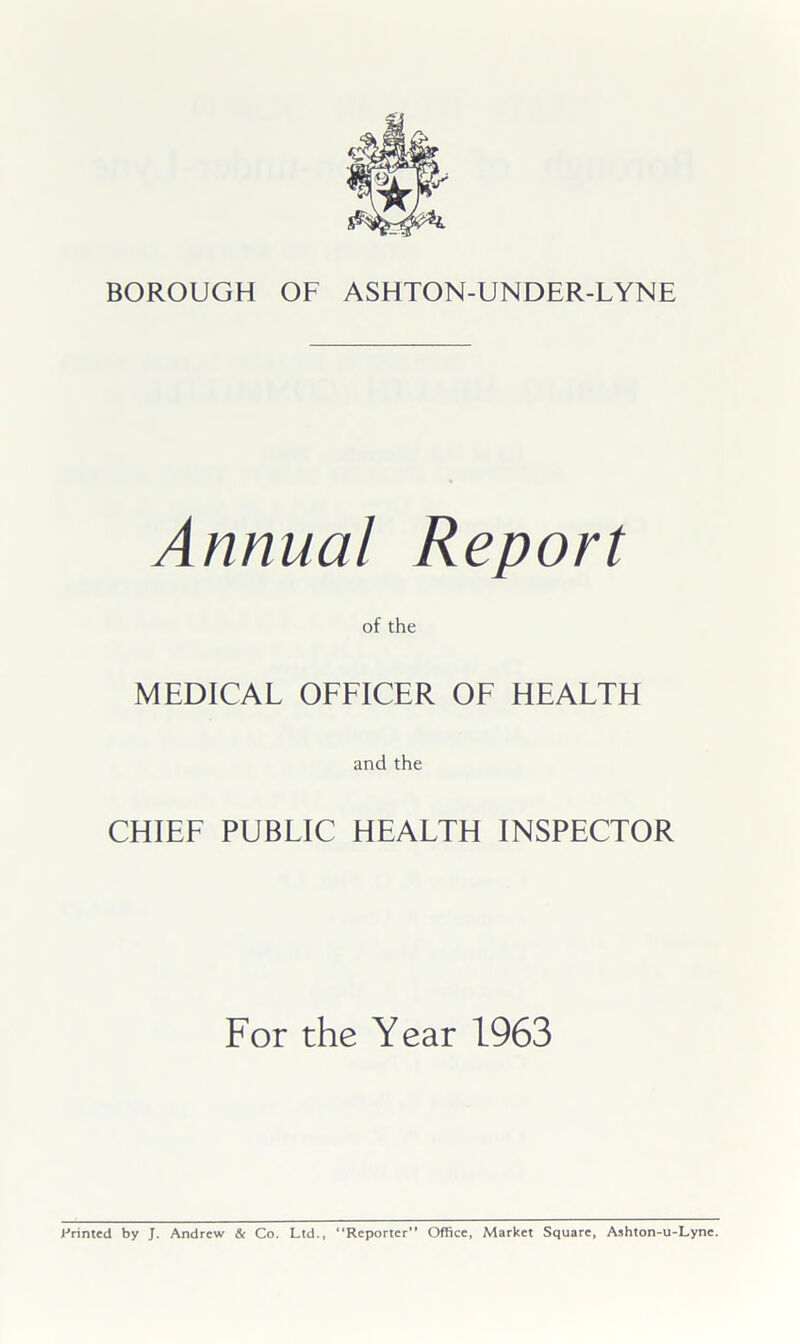 Annual Report of the MEDICAL OFFICER OF HEALTH and the CHIEF PUBLIC HEALTH INSPECTOR For the Year 1963 J-’rinted by J. Andrew & Co. Ltd., “Reporter” Office, Market Square, Ashton-u-Lyne.