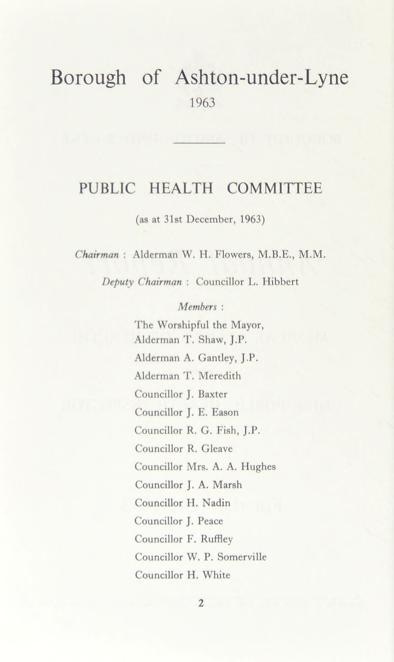 Borough of Ashton-under-Lyne 1963 PUBLIC HEALTH COMMITTEE (as at 31st December, 1963) Chairman : Alderman W. H. Flowers, M.M. Deputy Chairman : Councillor L. Hibbert Members : 'Fhe Worshipful the Mayor, Alderman T. Shaw, J.P. Alderman A. Gantley, J.P. Alderman T. Meredith Councillor J. Baxter Councillor J. E. Eason Councillor R. G. Fish, J.P. Councillor R. Gleave Councillor Mrs. A. A. Hughes Councillor J. A. Marsh Councillor H. Nadin Councillor J. Peace Councillor F. Ruffley Councillor W. P. Somerville Councillor H. White