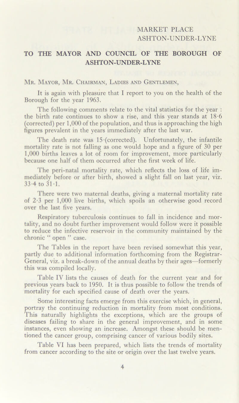 MARKET PLACE ASHTON-UNDER-LYNE TO THE MAYOR AND COUNCIL OF THE BOROUGH OF ASHTON-UNDER-LYNE Mr. Mayor, Mr. Chairman, Ladies and Gentlemen, It is again witli pleasure that I report to you on the health of the Borough for the year 1963. The following comments relate to the vital statistics for the year : the birth rate continues to show a rise, and this year stands at 18-6 (corrected) per 1,000 of the population, and thus is approaching the high figures prevalent in the years immediately after the last war. 'I’hc death rate was 15-(corrected). Unfortunately, the infantile mortality rate is not falling as one would hope and a figure of 30 per 1,000 births leaves a lot of room for improvement, more particularly because one half of them occurred after the first week of life. 'I'hc peri-natal mortality rate, which reflects the loss of life im- mediately before or after birth, showed a slight fall on last year, viz. 33-4 to 3M. I'here were two maternal deaths, giving a maternal mortality rate of 2-3 per 1,000 live births, which spoils an otherwise good record over the last five years. Respiratory tuberculosis continues to fall in incidence and mor- tality, and no doubt further improvement would follow were it possible to reduce the infective reservoir in the community maintained by the chronic “ open ” case. 'Fhe Tables in the report have been revised somewhat this year, partly due to additional information forthcoming from the Registrar- General, viz. a break-down of the annual deaths by their ages—formerly this w'as compiled locally. Table IV lists the causes of death for the current year and for previous years back to 1950. It is thus possible to follow the trends of mortality for each specified cause of death over the years. Some interesting facts emerge from this exercise which, in general, portray the continuing reduction in mortality from most conditions. This naturally highlights the exceptions, which are the groups of diseases failing to share in the general improvement, and in some instances, even showing an increase. Amongst these should be men- tioned the cancer group, comprising cancer of various bodily sites. Table VI has been prepared, which lists the trends of mortality from cancer according to the site or origin over the last twelve years.