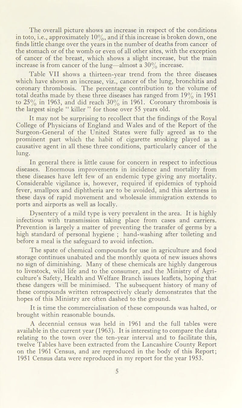 The overall picture shows an increase in respect of the conditions in toto, i.e., approximately 10%, and if this increase is broken down, one finds little change over the years in the number of deaths from cancer of the stomach or of the womb or even of all other sites, with the exception of cancer of the breast, which shows a slight increase, but the main increase is from cancer of the lung—almost a 30% increase. Table VII shows a thirteen-year trend from the three diseases which have shown an increase, viz., cancer of the lung, bronchitis and coronary thrombosis. The percentage contribution to the volume of total deaths made by these three diseases has ranged from 19% in 1951 to 25% in 1963, and did reach 30% in 1961. Coronary thrombosis is the largest single “ killer ” for those over 55 years old. It may not be surprising to recollect that the findings of the Royal College of Physicians of England and Wales and of the Report of the Surgeon-General of the United States were fully agreed as to the prominent part which the habit of cigarette smoking played as a causative agent in all these three conditions, particularly cancer of the lung. In general there is little cause for concern in respect to infectious diseases. Enormous improvements in incidence and mortality from these diseases have left few of an endemic type giving any mortality. Considerable vigilance is, however, required if epidemics of typhoid fever, smallpox and diphtheria are to be avoided, and this alertness in these days of rapid movement and wholesale immigration extends to ports and airports as well as locally. Dysentery of a mild type is very prevalent in the area. It is highly infectious with transmission taking place from cases and carriers. Prevention is largely a matter of preventing the transfer of germs by a high standard of personal hygiene ; hand-washing after toileting and before a meal is the safeguard to avoid infection. The spate of chemical compounds for use in agriculture and food storage continues unabated and the monthly quota of new issues shows no sign of diminishing. Many of these chemicals are highly dangerous to livestock, wild life and to the consumer, and the Ministry of Agri- culture’s Safety, Health and Welfare Branch issues leaflets, hoping that these dangers will be minimised. The subsequent history of many of these compounds written retrospectively clearly demonstrates that the hopes of this Ministry are often dashed to the ground. It is time the commercialisation of these compounds was halted, or brought within reasonable bounds. A decennial census was held in 1961 and the full tables were available in the current year (1963). It is interesting to compare the data relating to the town over the ten-year interval and to facilitate this, twelve Tables have been extracted from the Lancashire County Report on the 1961 Census, and are reproduced in the body of this Report; 1951 Census data were reproduced in my report for the year 1953.