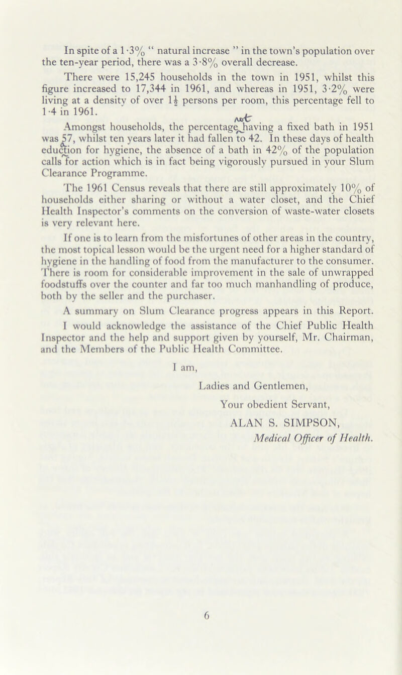 In spite of a 1 -3% “ natural increase ” in the town’s population over the ten-year period, there was a 3-8% overall decrease. There were 15,245 households in the town in 1951, whilst this figure increased to 17,344 in 1961, and whereas in 1951, 3-2% were living at a densitv of over H persons per room, this percentage fell to 1-4 in 1961. ■ “ , Amongst households, the percentage^having a fixed bath in 1951 was 57, whilst ten years later it had fallen to 42. In these days of health eduftion for hygiene, the absence of a bath in 42% of the population calls for action which is in fact being vigorously pursued in your Slum Clearance Programme. The 1961 Census reveals that there are still approximately 10% of households either sharing or without a water closet, and the Chief Health Inspector’s comments on the conversion of waste-water closets is very relevant here. If one is to learn from the misfortunes of other areas in the country, the most topical lesson would be the urgent need for a higher standard of hygiene in the handling of food from the manufacturer to the consumer. There is room for considerable improvement in the sale of unwrapped foodstuffs over the counter and far too much manhandling of produce, both by the seller and the purchaser. A summary on Slum Clearance progress appears in this Report. I would acknowledge the assistance of the Chief Public Health Inspector and the help and support given by yourself, Mr. Chairman, and the Members of the Public Health Committee. I am. Ladies and Gentlemen, Your obedient Servant, ALAN S. SIMPSON, Medical Officer of Health.