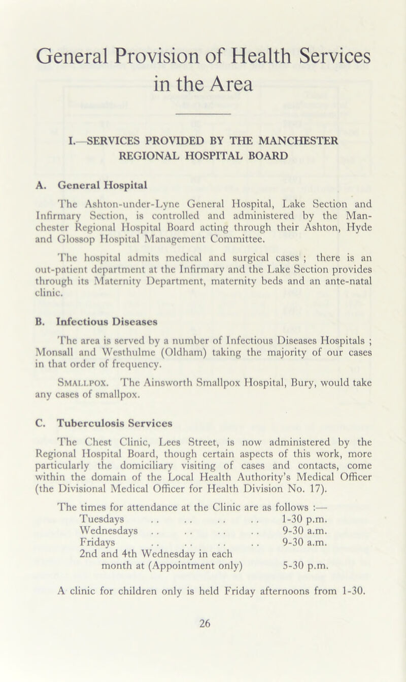 General Provision of Health Services in the Area I. -SERVICES PROVIDED BY THE MANCHESTER REGIONAL HOSPITAL BOARD A. General Hospital 'I'he Ashton-undcr-Lyne General Hospital, Lake Section and Infirmary Section, is controlled and administered by the Man- chester Repional Hospital Board acting through their Ashton, Hyde and Glossop Hospital Management Committee. 'Phe hospital admits medical and surgical cases ; there is an out-patient department at the Infirmary and the Lake Section provides through its Maternity Department, maternity beds and an ante-natal clinic. B. Infectious Diseases 'Fhe area is served by a number of Infectious Diseases Hospitals ; Monsall and Westhulme (Oldham) taking the majority of our cases in that order of frequency. Smallpox. The Ainsworth Smallpox Hospital, Bury, would take any cases of smallpox. C. Tuberculosis Services The Chest Clinic, Lees Street, is now administered by the Regional Hospital Board, though certain aspects of this work, more particularly the domiciliary visiting of cases and contacts, come within the domain of the Local Health Authority’s Medical Officer (the Divisional Medical Officer for Health Division No. 17). The times for attendance at the Clinic are as follows :— A clinic for children only is held Friday afternoons from 1-30. Tuesdays Wednesdays Fridays 2nd and 4th Wednesday in each 1-30 p.m. 9-30 a.m. 9-30 a.m. month at (Appointment only) 5-30 p.m.