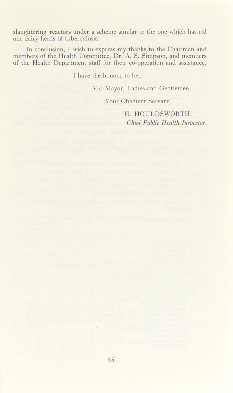slaughtering reactors under a scheme similar to the one which has rid our dairy herds of tuberculosis. In conclusion, I wish to express my thanks to the Chairman and members of the Health Committee, Dr. A. S. Simpson, and members of the Health Department staff for their co-operation and assistance. I have the honour to be, Mr. Mayor, Ladies and Gentlemen, Your Obedient Servant, H. HOULDSWORTH, Chief Public Health Inspector.