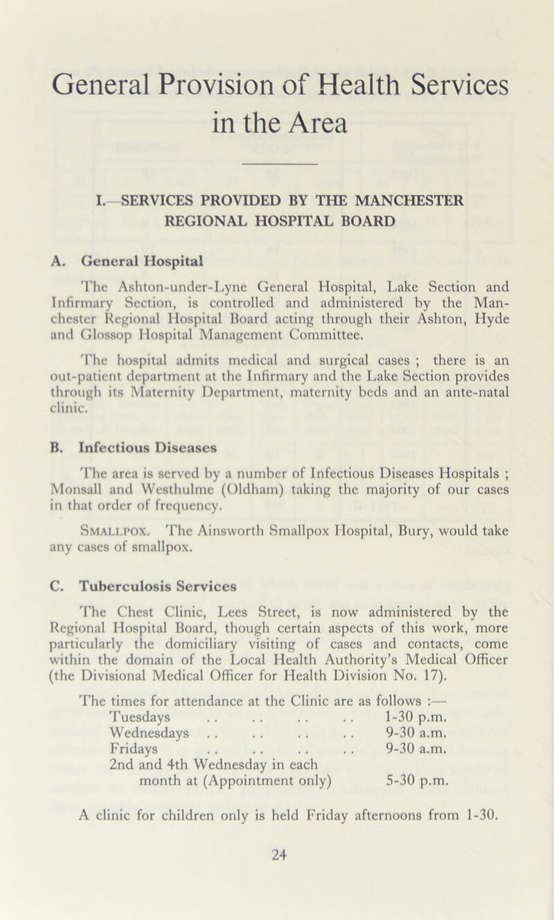 General Provision of Health Services in the Area I. SERVICES PROVIDED BY THE MANCHESTER REGIONAL HOSPITAL BOARD A. General Hospital 'Flic Ashton-under-Lync General Hospital, Lake Section and Infirmary Section, is controlled and administered by the Man- chester Regional Hospital Board acting through their Ashton, Hyde and Glossop Hospital Management Committee. 'Fhe hospital admits medical and surgical cases ; there is an out-patient department at the Infirmary and the Lake Section provides through its Maternity Department, maternity beds and an ante-natal clinic. B. Infectious Diseases 'Fhe area is served by a number of Infectious Diseases Hospitals ; Monsall and Westhulmc (Oldham) taking the majority of our cases in that order of frequency. Smali.pox. The Ainsworth Smallpox Hospital, Bury, would take any cases of smallpox. C. Tuberculosis Services The Chest Clinic, Lees Street, is now administered by the Regional Hospital Board, though certain aspects of this work, more particularly the domiciliary visiting of cases and contacts, come within the domain of the Local Health Authority’s Medical Officer (the Divisional Medical Officer for Health Division No. 17). The times for attendance at the Clinic are as follows :— Tuesdays Wednesdays Fridays 2nd and 4th Wednesday in each 1-30 p.m. 9-30 a.m. 9-30 a.m. month at (Appointment only) 5-30 p.m. A clinic for children only is held Friday afternoons from 1-30.
