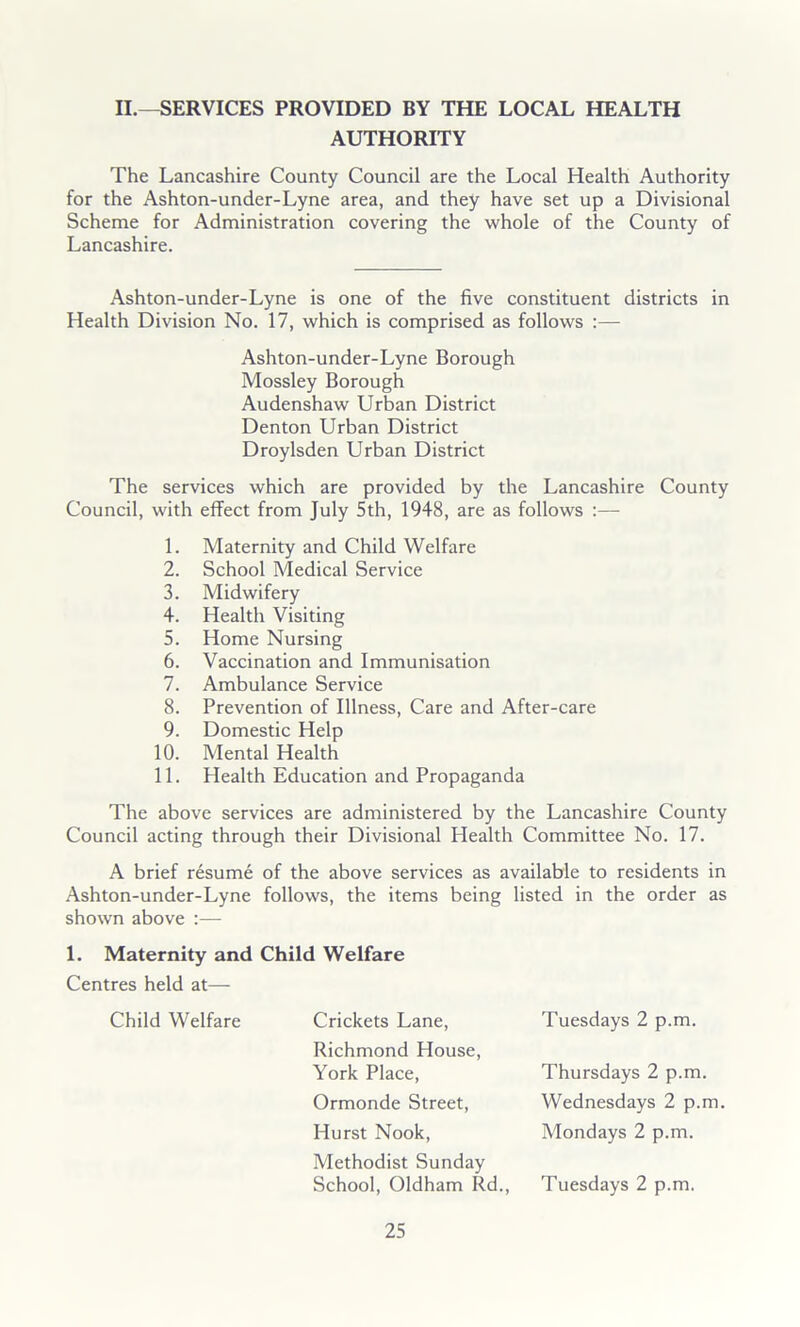 II.—SERVICES PROVIDED BY THE LOCAL HEALTH AUTHORITY The Lancashire County Council are the Local Health Authority for the Ashton-under-Lyne area, and they have set up a Divisional Scheme for Administration covering the whole of the County of Lancashire. Ashton-under-Lyne is one of the five constituent districts in Health Division No. 17, which is comprised as follows :— Ashton-under-Lyne Borough Mossley Borough Audenshaw Urban District Denton Urban District Droylsden Urban District The services which are provided by the Lancashire County Council, with effect from July 5th, 1948, are as follows :— 1. Maternity and Child Welfare 2. School Medical Service 3. Midwifery 4. Health Visiting 5. Home Nursing 6. Vaccination and Immunisation 7. Ambulance Service 8. Prevention of Illness, Care and After-care 9. Domestic Help 10. Mental Health 11. Health Education and Propaganda The above services are administered by the Lancashire County Council acting through their Divisional Health Committee No. 17. A brief resume of the above services as available to residents in Ashton-under-Lyne follows, the items being listed in the order as shown above :— 1. Maternity and Child Welfare Centres held at— Child Welfare Crickets Lane, Tuesdays 2 p.m. Richmond House, York Place, Thursdays 2 p.m. Wednesdays 2 p.m. Mondays 2 p.m. Ormonde Street, Hurst Nook, Methodist Sunday School, Oldham Rd., Tuesdays 2 p.m.