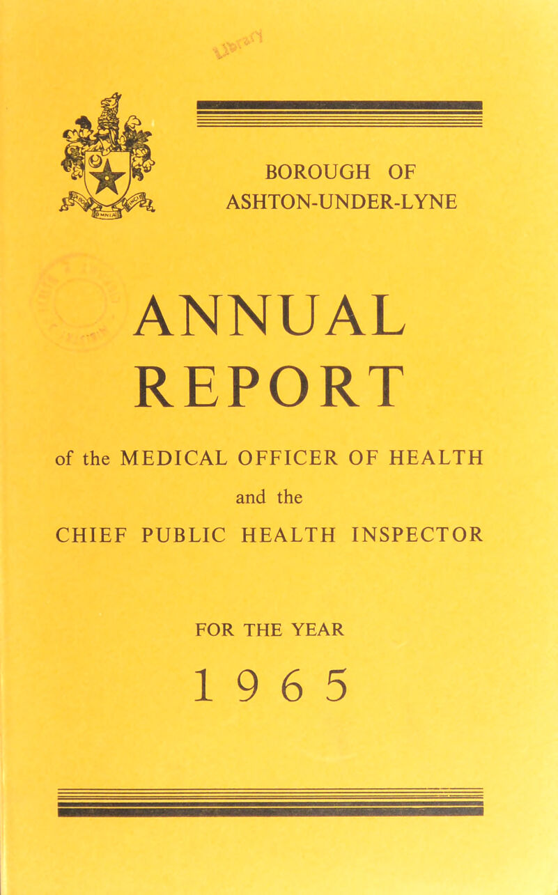 BOROUGH OF ASHTON-UNDER-LYNE ANNUAL REPORT of the MEDICAL OFFICER OF HEALTH and the CHIEF PUBLIC HEALTH INSPECTOR FOR THE YEAR 19 6 5