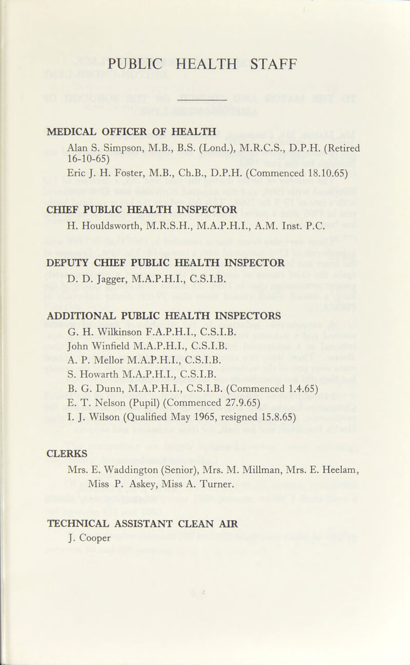 PUBLIC HEALTH STAFF MEDICAL OFFICER OF HEALTH Alan S. Simpson, M.B., B.S. (Lond.), M.R.C.S., D.P.H. (Retired 16-10-65) Eric J. H. Foster, M.B., Ch.B., D.P.H. (Commenced 18.10.65) CHIEF PUBLIC HEALTH INSPECTOR H. Houldsworth, M.R.S.H., M.A.P.H.I., A.M. Inst. P.C. DEPUTY CHIEF PUBLIC HEALTH INSPECTOR D. D. Jagger, M.A.P.H.I., C.S.I.B. ADDITIONAL PUBLIC HEALTH INSPECTORS G. H. Wilkinson F.A.P.H.I., C.S.I.B. John Winfield M.A.P.H.I., C.S.I.B. A. P. Mellor M.A.P.H.I., C.S.I.B. S. Howarth M.A.P.H.I., C.S.I.B. B. G. Dunn, M.A.P.H.I., C.S.I.B. (Commenced 1.4.65) E. T. Nelson (Pupil) (Commenced 27.9.65) I. J. Wilson (Qualified May 1965, resigned 15.8.65) CLERKS Mrs. E. Waddington (Senior), Mrs. M. Millman, Mrs. E. Heelam, Miss P. Askey, Miss A. Turner. TECHNICAL ASSISTANT CLEAN AIR J. Cooper