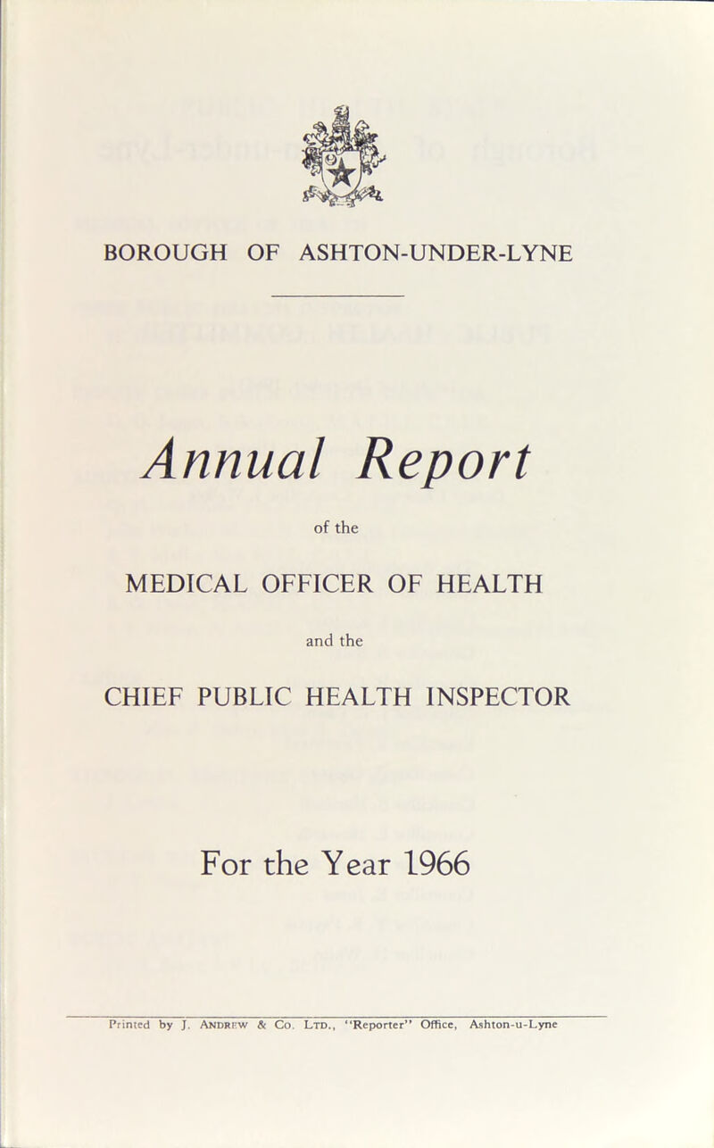 Annual Report of the MEDICAL OFFICER OF HEALTH and the CHIEF PUBLIC HEALTH INSPECTOR For the Year 1966 Printed by J. Andrt-w & Co Ltd., “Reporter” Office, Ashton-u-Lyne