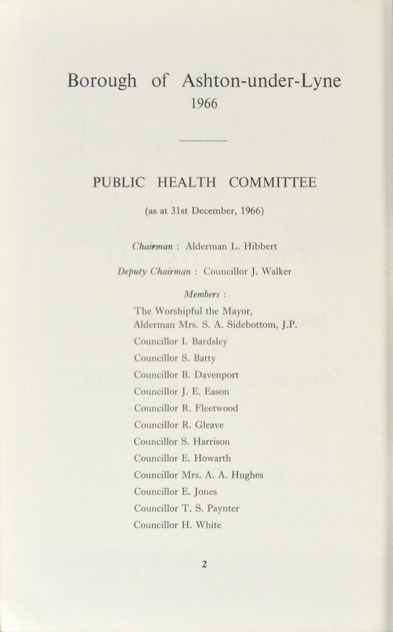 Borough of Ashton-under-Lyne 1966 PUBLIC HEALTH COMMITTEE (as at 31st December, 1966) Chairman : Alderman L. Hibbert Deputy Chairman : Councillor J. Walker Members : The Worshipful the Mayor, Alderman Mrs. S. A. Sidebottom, J.P. Councillor 1. Bardsley Councillor S. Batty Councillor B. Davenport Councillor J. E. Eason Councillor R. Fleetwood Councillor R. Gleave Councillor S. Harrison Councillor E. Howarth Councillor Mrs. A. A. Hughes Councillor E. Jones Councillor T. S. Paynter Councillor H. White