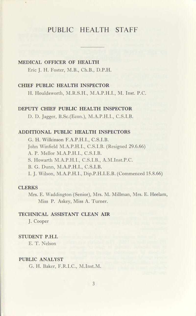 PUBLIC HEALTH STAFF MEDICAL OFFICER OF HEALTH Eric J. H. Foster, M.B., Ch.B., D.P.H. CHIEF PUBLIC HEALTH INSPECTOR H. Houldsworth, M.R.S.H., M.A.P.H.I., M. Inst. P.C. DEPUTY CHIEF PUBLIC HEALTH INSPECTOR D. D. Jagger, B.Sc.(Econ.), M.A.P.H.I., C.S.I.B. ADDITIONAL PUBLIC HEALTH INSPECTORS G. H. Wilkinson F.A.P.H.I., C.S.I.B. John Winfield M.A.P.H.I., C.S.I.B. (Resigned 29.6.66) A. P. Mellor M.A.P.H.I., C.S.I.B. S. Howarth M.A.P.H.I., C.S.I.B., A.M.Inst.P.C. B. G. Dunn, M.A.P.H.I., C.S.I.B. I. J. Wilson, M.A.P.H.I., Dip.P.H.I.E.B. (Commenced 15.8.66) CLERKS Mrs. E. Waddington (Senior), Mrs. M. Millman, Mrs. E. Heelam, Miss P. Askey, Miss A. Turner. TECHNICAL ASSISTANT CLEAN AIR J. Cooper STUDENT P.H.I. E. T. Nelson PUBLIC ANALYST G. H. Baker, F.R.I.C., M.Inst.M.