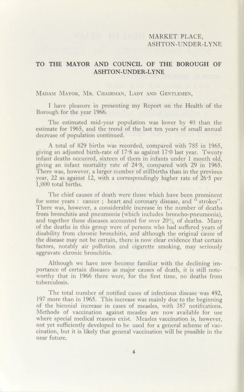 MARKET PLACE, ASHTON-UNDER-LYNE TO THE MAYOR AND COUNCIL OF THE BOROUGH OF ASHTON-UNDER-LYNE Madam Mayor, Mr. Chairman, Lady and Gentlemen, I have pleasure in presenting my Report on the Health of the Borough for the year 1966. The estimated mid-year population was lower by 40 than the estimate for 1965, and the trend of the last ten years of small annual decrease of population continued. A total of 829 births was recorded, compared with 785 in 1965, giving an adjusted birth-rate of 17*8 as against 17*0 last year. Twenty infant deaths occurred, sixteen of them in infants under 1 month old, giving an infant mortality rate of 24‘8, compared with 29 in 1965. There was, however, a larger number of stillbirths than in the previous year, 22 as against 12, with a correspondingly higher rate of 26'5 per 1,000 total births. The chief causes of death were those which have been prominent for some years : cancer ; heart and coronary disease, and “ strokes”. 1’here was, however, a considerable increase in the number of deaths from bronchitis and pneumonia (which includes broncho-pneumonia), and together these diseases accounted for over 20% of deaths. Many of the deaths in this group were of persons who had suffered years of disability from chronic bronchitis, and although the original cause of the disease may not be certain, there is now clear evidence that certain factors, notably air pollution and cigarette smoking, may seriously aggravate chronic bronchitis. Although we have now become familiar with the declining im- portance of certain diseases as major causes of death, it is still note- worthy that in 1966 there were, for the first time, no deaths from tuberculosis. The total number of notified cases of infectious disease was 492, 197 more than in 1965. This increase was mainly due to the beginning of the biennial increase in cases of measles, with 387 notifications. Methods of vaccination against measles are now available for use where special medical reasons exist. Measles vaccination is, however, not yet sufficiently developed to be used for a general scheme of vac- cination, but it is likely that general vaccination will be possible in the near future.