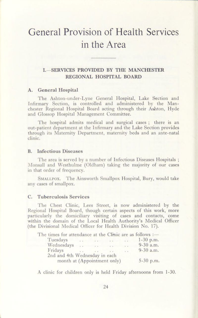 General Provision of Health Services in the Area I.—SERVICES PROVIDED BY THE MANCHESTER REGIONAL HOSPITAL BOARD A. General Hospital The Ashton-under-Lyne General Hospital, Lake Section and Infirmary Section, is controlled and administered by the Man- chester Regional Hospital Board acting through their Ashton, Hyde and Glossop Hospital Management Committee. The hospital admits medical and surgical cases ; there is an out-patient department at the Infirmary and the Lake Section provides through its Maternity Department, maternity beds and an ante-natal clinic. B. Infectious Diseases The area is served by a number of Infectious Diseases Hospitals ; Monsall and Westhulme (Oldham) taking the majority of our cases in that order of frequency. Smau.pox. The Ainsworth Smallpox Hospital, Bury, would take any cases of smallpox. C. Tuberculosis Services The Chest Clinic, Lees Street, is now administered by the Regional Hospital Board, though certain aspects of this work, more particularly the domiciliary visiting of cases and contacts, come within the domain of the Local Health Authority’s Medical Officer (the Divisional Medical Officer for Health Division No. 17). The times for attendance at the Clinic are as follows :— A clinic for children only is held Friday afternoons from 1-30. Tuesdays Wednesdays Fridays 2nd and 4th Wednesday in each 1-30 p.m. 9-30 a.m. 9-30 a.m. month at (Appointment only) 5-30 p.m.