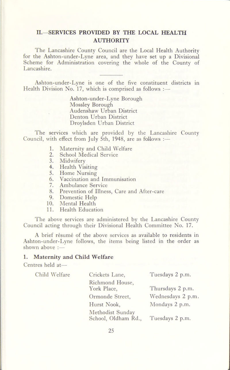 II.—SERVICES PROVIDED BY THE LOCAL HEALTH AUTHORITY The Lancashire County Council are the Local Health Authority for the Ashton-under-Lyne area, and they have set up a Divisional Scheme for Administration covering the whole of the County of Lancashire. Ashton-under-Lyne is one of the five constituent districts in Health Division No. 17, which is comprised as follows :— Ashton-under-Lyne Borough Mossley Borough Audenshaw Urban District Denton Urban District Droylsden Urban District The services which are provided by the Lancashire County Council, with effect from July 5th, 1948, are as follows :— 1. Maternity and Child Welfare 2. School Medical Service 3. Midwifery 4. Health Visiting 5. Home Nursing 6. Vaccination and Immunisation 7. Ambulance Service 8. Prevention of Illness, Care and After-care 9. Domestic Help 10. Mental Health 11. Health Education The above services are administered by the Lancashire County Council acting through their Divisional Health Committee No. 17. A brief resume of the above services as available to residents in Ashton-under-Lyne follows, the items being listed in the order as shown above :— 1. Maternity and Child Welfare Centres held at— Child Welfare Crickets Lane, Tuesdays 2 p.m. Richmond House, York Place, Ormonde Street, Hurst Nook, Methodist Sunday School, Oldham Rd. Thursdays 2 p.m. Wednesdays 2 p.m, Mondays 2 p.m. Tuesdays 2 p.m.