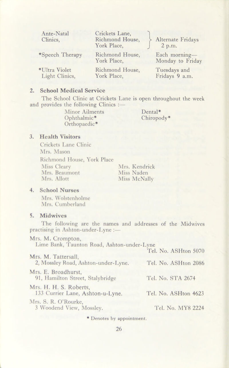 Ante-Natal Clinics, #Speech Therapy *Ultra Violet Light Clinics, Crickets Lane, Richmond House, York Place, Richmond House, York Place, Richmond House, York Place, > Alternate Fridays J 2 p.m. Each morning— Monday to Friday Tuesdays and Fridays 9 a.m. 2. School Medical Service The School Clinic at Crickets Lane is open throughout the week and provides the following Clinics :— Minor Ailments Dental* Ophthalmic* Chiropody* Orthopaedic* 3. Health Visitors Crickets Lane Clinic Mrs. Mason Richmond House, York Place Miss Cleary Mrs. Kendrick Mrs. Beaumont Miss Naden Mrs. Allott Miss McNally 4. School Nurses Mrs. Wolstenholme Mrs. Cumberland 5. Midwives The following are the names and addresses of the Midwives practising in Ashton-under-Lyne :— Mrs. M. Crompton, Lime Bank, Taunton Road, Ashton-under-Lyne Tel. No. ASHton 5070 M rs. M. Tattersall, 2, Mossley Road, Ashton-under-Lyne. Tel. No. ASHton 2086 Mrs. E. Broadhurst, 91, Hamilton Street, Stalybridge Tel. No. STA 2674 Mrs. H. H. S. Roberts, 133 Currier Lane, Ashton-u-Lyne. Tel. No. ASHton 4623 Mrs. S. R. O’Rourke, 3 Woodend View, Mossley. Tel. No. MY8 2224 * Denotes by appointment.