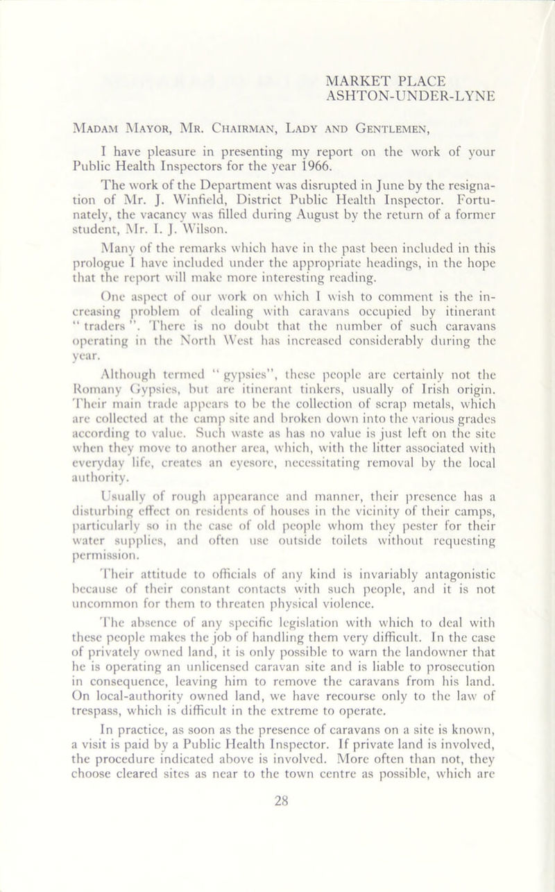 MARKET PLACE ASHTON-UNDER-LYNE Madam Mayor, Mr. Chairman, Lady and Gentlemen, I have pleasure in presenting my report on the work of your Public Health Inspectors for the year 1966. The work of the Department was disrupted in June by the resigna- tion of Mr. J. Winfield, District Public Health Inspector. Fortu- nately, the vacancy was filled during August by the return of a former student, Mr. I. J. Wilson. Many of the remarks which have in the past been included in this prologue 1 have included under the appropriate headings, in the hope that the report will make more interesting reading. One aspect of our work on which I wish to comment is the in- creasing problem of dealing with caravans occupied by itinerant “ traders ”, There is no doubt that the number of such caravans operating in the North West has increased considerably during the year. Although termed “ gypsies”, these people are certainly not the Romany Gypsies, but are itinerant tinkers, usually of Irish origin. 'Their main trade appears to be the collection of scrap metals, which are collected at the camp site and broken down into the various grades according to value. Such waste as has no value is just left on the site when they move to another area, which, with the litter associated with everyday life, creates an eyesore, necessitating removal by the local authority. Usually of rough appearance and manner, their presence has a disturbing effect on residents of houses in the vicinity of their camps, particularly so in the case of old people whom they pester for their water supplies, and often use outside toilets without requesting permission. Their attitude to officials of any kind is invariably antagonistic because of their constant contacts with such people, and it is not uncommon for them to threaten physical violence. The absence of any specific legislation with which to deal with these people makes the job of handling them very difficult. In the case of privately owned land, it is only possible to warn the landowner that he is operating an unlicensed caravan site and is liable to prosecution in consequence, leaving him to remove the caravans from his land. On local-authority owned land, we have recourse only to the law of trespass, which is difficult in the extreme to operate. In practice, as soon as the presence of caravans on a site is known, a visit is paid by a Public Health Inspector. If private land is involved, the procedure indicated above is involved. More often than not, they choose cleared sites as near to the town centre as possible, which are