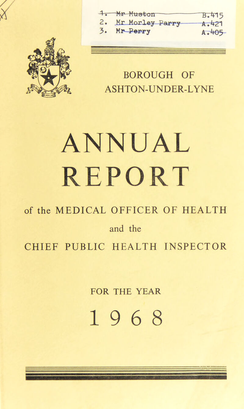 ^—Mf-Mttston BT415 2. .MnJlorley Parry Anr^r21 3* Mr-^P«rry A. 465 BOROUGH OF ASHTON-UNDER-LYNE ANNUAL REPORT of the MEDICAL OFFICER OF HEALTH and the CHIEF PUBLIC HEALTH INSPECTOR FOR THE YEAR 19 6 8